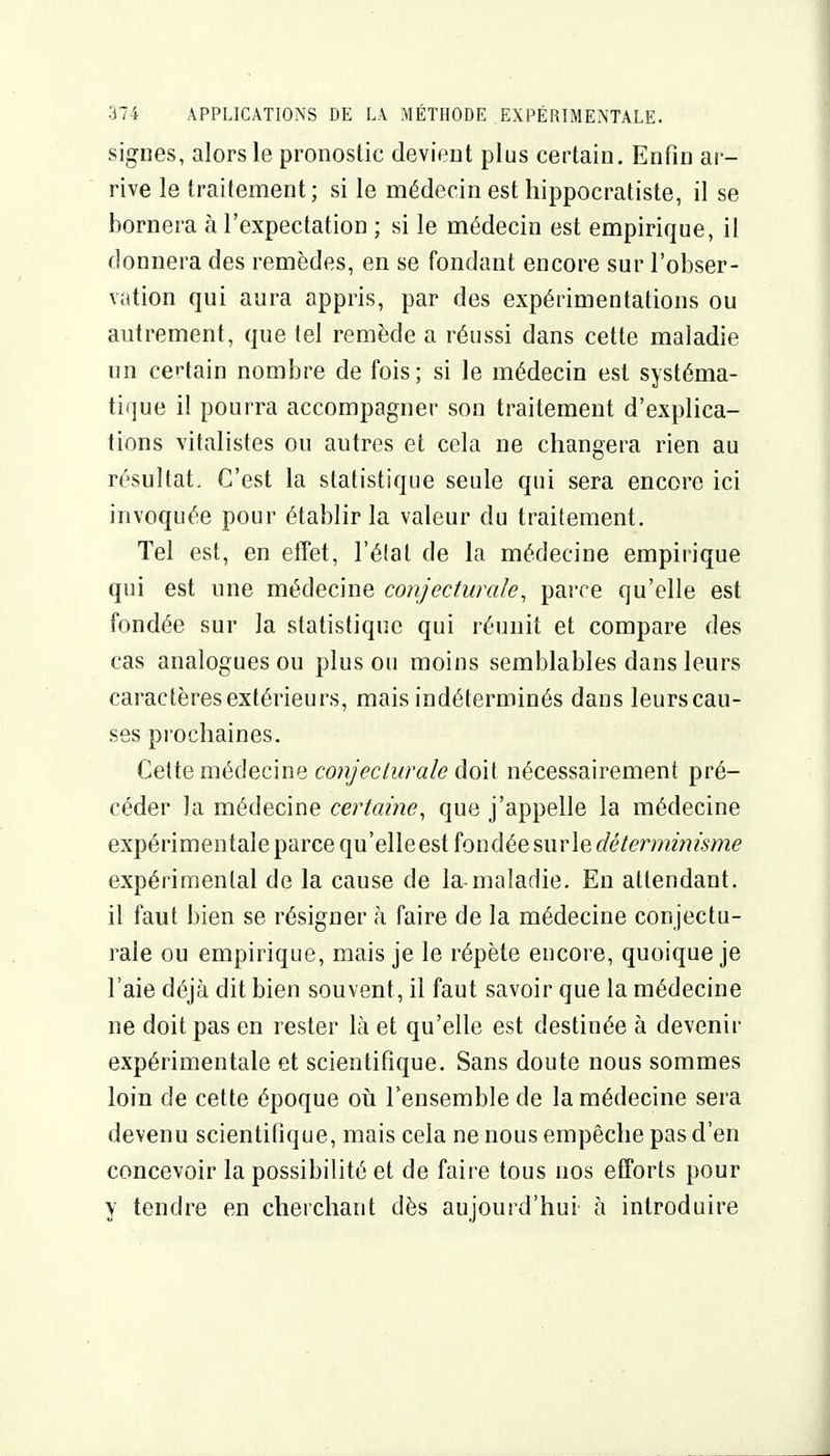 signes, alors le pronostic devient plus certain. Enfin ar- rive le traitement; si le médecin est hippocratiste, il se bornera à l'expectation ; si le médecin est empirique, il donnera des remèdes, en se fondant encore sur l'obser- vation qui aura appris, par des expérimentations ou autrement, que tel remède a réussi dans cette maladie un certain nombre de fois; si le médecin est systéma- tique il pourra accompagner son traitement d'explica- tions vitalistes ou autres et cela ne changera rien au résultat. C'est la statistique seule qui sera encore ici invoquée pour établir la valeur du traitement. Tel est, en effet, l'élat de la médecine empirique qui est une médecine conjecturale, parce qu'elle est fondée sur la statistique qui réunit et compare des cas analogues ou plus ou moins semblables dans leurs caractères extérieurs, mais indéterminés dans leurs cau- ses pi'ocliaines. Cette médecine coiijeclurale doit nécessairement pré- céder la médecine certaine, que j'appelle la médecine expérimentale parce qu'elle est fondée sur le (f(?/m??2>??'<^>72e expérimental de la cause de la maladie. En attendant, il faut bien se résigner à faire de la médecine conjectu- rale ou empirique, mais je le répète encore, quoique je l'aie déjà dit bien souvent, il faut savoir que la médecine ne doit pas en rester là et qu'elle est destinée à devenir expérimentale et scientifique. Sans doute nous sommes loin de cette époque où Fensemble de la médecine sera devenu scientifique, mais cela ne nous empêche pas d'en concevoir la possibilité et de faire tous nos efforts pour y tendre en cherchant dès aujourd'hui à introduire