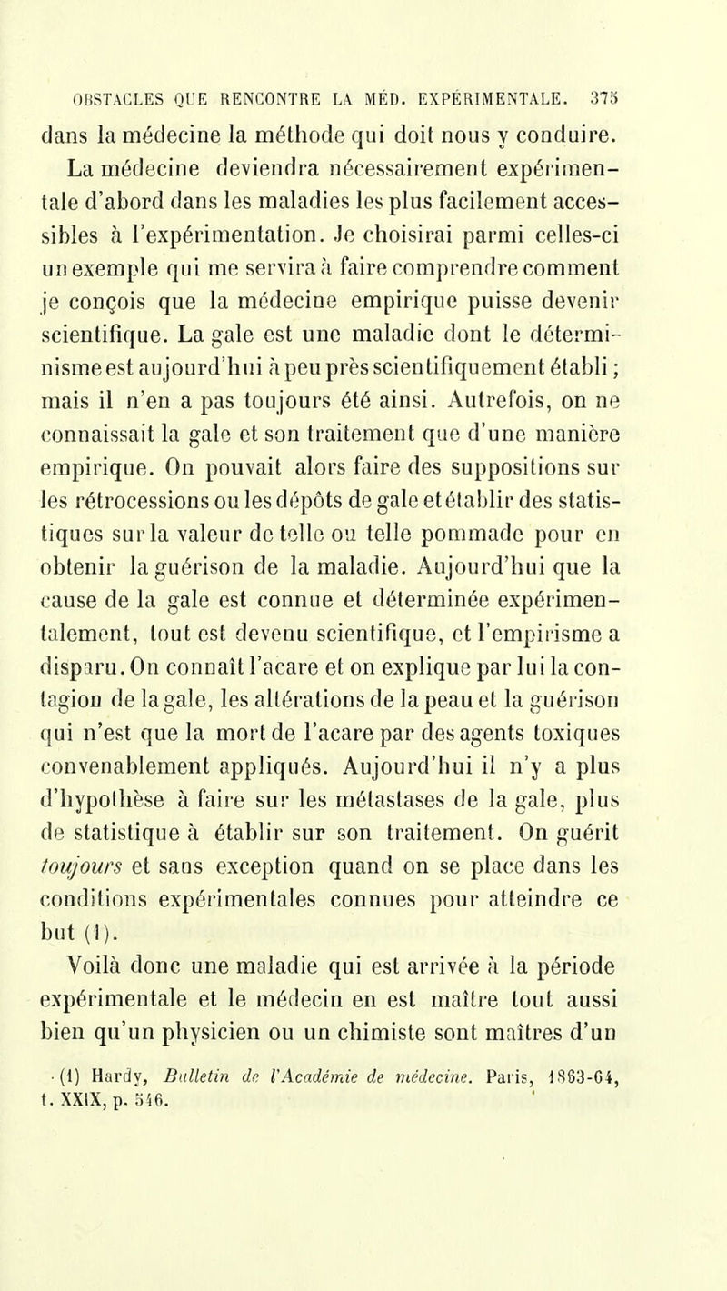 dans la médecine la méthode qui doit nous y conduire. La médecine deviendra nécessairement expérimen- tale d'abord dans les maladies les plus facilement acces- sibles à l'expérimentation. Je choisirai parmi celles-ci un exemple qui me servira à faire comprendre comment je conçois que la médecine empirique puisse devenir scientifique. La gale est une maladie dont le détermi- nisme est aujourd'hui à peu près scientifiquement établi ; mais il n'en a pas toujours été ainsi. Autrefois, on ne connaissait la gale et son traitement que d'une manière empirique. On pouvait alors faire des suppositions sur les rétrocessions ou les dépôts de gale et établir des statis- tiques sur la valeur dételle ou telle pommade pour en obtenir la guérison de la maladie. Aujourd'hui que la cause de la gale est connue et déterminée expérimen- talement, tout est devenu scientifique, et l'empirisme a disparu. On connaît l'acare et on explique par lui la con- tagion de la gale, les altérations de la peau et la guérison qui n'est que la mort de l'acare par des agents toxiques convenablement appliqués. Aujourd'hui il n'y a plus d'hypothèse à faire sur les métastases de la gale, plus de statistique à établir sur son traitement. On guérit toujours et sans exception quand on se place dans les conditions expérimentales connues pour atteindre ce but(!). Voilà donc une maladie qui est arrivée à la période expérimentale et le médecin en est maître tout aussi bien qu'un physicien ou un chimiste sont maîtres d'un • (1) Hardy, Bulletin de VAcadémie de médecine. Paris, 1S63-C4, t.XXIX, p. 546.