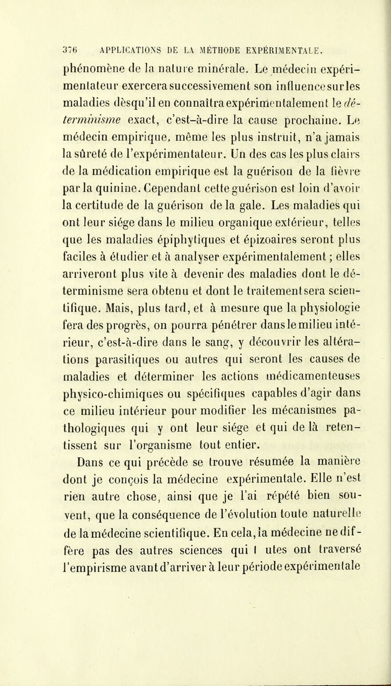 phénomène de la nature minérale. Le médecin expéri- mentateur exercera successivement son influence surles maladies dèsqu'il en connaîtra expérimentalement l^dé- terminisme exact, c'est-à-dire la cause prochaine. Le médecin empirique, même les plus instruit, n'a jamais la sûreté de l'expérimentateur. Un des cas les plus clairs de la médication empirique est la guérison de la fièvre par la quinine. Cependant cette guérison est loin d'avoir la certitude de la guérison de la gale. Les maladies qui ont leur siège dans le milieu organique extérieur, telles que les maladies épiphytiques et épizoaires seront plus faciles à étudier et à analyser expérimentalement ; elles arriveront plus vite à devenir des maladies dont le dé- terminisme sera obtenu et dont le traitement sera scien- tifique. Mais, plus tard, et à mesure que la physiologie fera des progrès, on pourra pénétrer dans le milieu inté- rieur, c'est-à-dire dans le sang, y découvrir les altéra- tions parasitiques ou autres qui seront les causes de maladies et déterminer les actions médicamenteuses physico-chimiques ou spécifiques capables d'agir dans ce milieu intérieur pour modifier les mécanismes pa- thologiques qui y ont leur siège et qui de là reten- tissent sur l'organisme tout entier. Dans ce qui précède se trouve résumée la manière dont je conçois la médecine expérimentale. Elle n'est rien autre chose, ainsi que je l'ai répété bien sou- vent, que la conséquence de l'évolution toute naturelle de la médecine scientifique. En cela, la médecine ne dif- fère pas des autres sciences qui I utes ont traversé l'empirisme avant d'arriver à leur période expérimentale