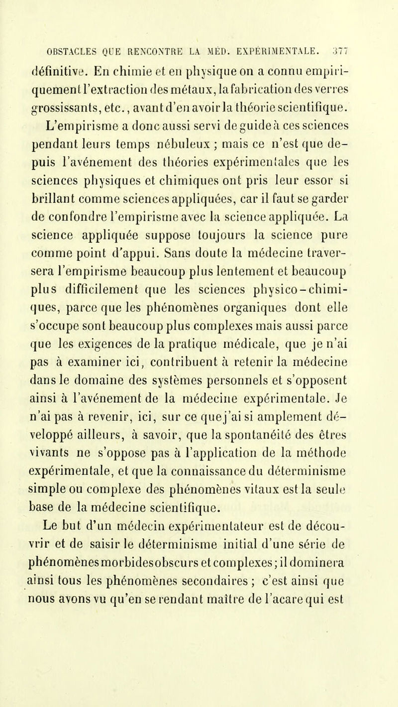 définitive. En chimie et en physique on a connu empiri- quement l'extraction des métaux, la fabrication des verres grossissants, etc., avantd'en avoirla théorie scientifique. L'empirisme a donc aussi servi de guide à ces sciences pendant leurs temps nébuleux ; mais ce n'est que de- puis l'avènement des théories expérimentales que les sciences physiques et chimiques ont pris leur essor si brillant comme sciences appliquées, car il faut se garder de confondre l'empirisme avec la science appliquée. La science appliquée suppose toujours la science pure comme point d'appui. Sans doute la médecine traver- sera l'empirisme beaucoup plus lentement et beaucoup plus difficilement que les sciences physico-chimi- ques, parce que les phénomènes organiques dont elle s'occupe sont beaucoup plus complexes mais aussi parce que les exigences de la pratique médicale, que je n'ai pas à examiner ici, contribuent à retenir la médecine dans le domaine des systèmes personnels et s'opposent ainsi à l'avènement de la médecine expérimentale. Je n'ai pas à revenir, ici, sur ce que j'ai si amplement dé- veloppé ailleurs, à savoir, que la spontanéité des êtres vivants ne s'oppose pas à l'application de la méthode expérimentale, et que la connaissance du déterminisme simple ou complexe des phénomènes vitaux est la seule base de la médecine scientifique. Le but d'un médecin expérimentateur est de décou- vrir et de saisir le déterminisme initial d'une série de phénomènes morbidesobscurs et complexes ; il dominera ainsi tous les phénomènes secondaires ; c'est ainsi que nous avons vu qu'en se rendant maître de l'acare qui est