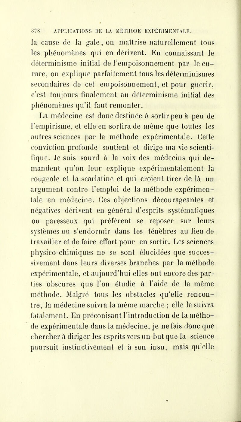 la cause de la gale, on maîtrise naiurellement tous les phénomènes qui en dérivent. En connaissant le déterminisme initial de l'empoisonnement par le cu- rare, on explique parfaitement tous les déterminismes secondaires de cet empoisonnement, et pour guérir, c'est toujours finalement au déterminisme initial des phénomènes qu'il faut remonter. La médecine est donc destinée à sortirpeu à peu de l'empirisme, et elle en sortira de même que toutes les autres sciences par la méthode expérimentale. Celte conviction profonde soutient et dirige ma vie scienti- fique. Je suis sourd à la voix des médecins qui de- mandent qu'on leur explique expérimentalement la rougeole et la scarlatine et qui croient tirer de là un argument contre l'emploi de la méthode expérimen- tale en médecine. Ces objections décourageantes et négatives dérivent en général d'esprits systématiques ou paresseux qui préfèrent se reposer sur leurs systèmes ou s'endormir dans les ténèbres au lieu de travailler et de faire effort pour en sortir. Les sciences physico-chimiques ne se sont élucidées que succes- sivement dans leurs diverses branches par la méthode expérimentale, et aujourd'hui elles ont encore des par- ties obscures que l'on étudie à l'aide de la même méthode. Malgré tous les obstacles qu'elle rencon- tre, la médecine suivra la même marche ; elle la suivra fatalement. En préconisant l'introduction de la métho- de expérimentale dans la médecine, je ne fais donc que chercher à diriger les esprits vers un but que la science poursuit instinctivement et à son insu, mais qu'elle