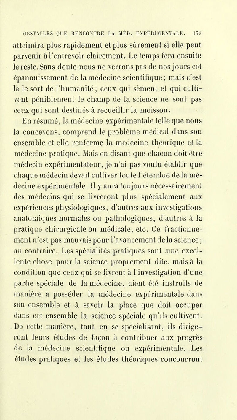 atteindra plus rapidement et plus sûrement si elle peut parvenir à l'entrevoir clairement. Le temps fera ensuite le reste.Sans doute nous ne verrons pas de nos jours cet épanouissement de la médecine scientifique; mais c'est là le sort de l'iiumanité; ceux qui sèment et qui culti- vent péniblement le champ de la science ne sont pas ceux qui sont destinés à recueillir la moisson. En résumé, la médecine expérimentale telle que nous la concevons, comprend le problème médical dans son ensemble et elle renferme la médecine théorique et la médecine pratique. Mais en disant que chacun doit être médecin expérimentateur, je n'ai pas voulu établir que chaque médecin devait cultiver toute l'étendue de la mé- decine expérimentale. Il y aura toujours nécessairement des médecins qui se livreront plus spécialement aux expériences physiologiques, d'autres aux investigations anatomiques normales ou pathologiques, d'autres à la pratique chirurgicale ou médicale, etc. Ce fractionne- ment n'est pas mauvais pour l'avancement delà science; au contraire. Les spécialités pratiques sont une excel- lente chose pour la science proprement dite, mais à la condition que ceux qui se livrent à l'investigation d'une partie spéciale de la médecine, aient été instruits de manière à posséder la médecine expérimentale dans son ensemble et à savoir la place que doit occuper dans cet ensemble la science spéciale qu'ils cultivent. De cette manière, tout en se spécialisant, ils dirige- ront leurs études de façon à contribuer aux progrès de la médecine scientitîqne ou expérimentale. Les études pratiques et les éludes théoriques concourront