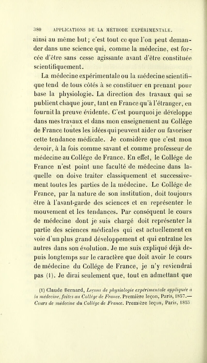 ainsi au même but ; c'est tout ce que l'on peut deman- der dans une science qui, comme la médecine, est for- cée d'être sans cesse agissante avant d'être constituée scientifiquement. La médecine expérimentale ou la médecine scientifi- que tend de tous côtés à se constituer en prenant pour base la physiologie. La direction des travaux qui se publient chaque jour, tant en France qu'à l'étranger, en fournitla preuve évidente. C'est pourquoi je développe dans mes travaux et dans mon enseignement au Collège de France toutes les idées qui peuvent aider ou favoriser cette tendance médicale. Je considère que c'est mon devoir, à la fois comme savant et comme professeur de médecine au Collège de France. En effet, le Collège de France n'est point une faculté de médecine dans la- quelle on doive traiter classiquement et successive- ment toutes les parties de la médecine. Le Collège de France, par la nature de son institution, doit toujours être à l'avant-garde des sciences et en représenter le mouvement et les tendances. Par conséquent le cours de médecine dont je suis chargé doit représenter la partie des sciences médicales qui est actuellement en voie d'un plus grand développement et qui entraîne les autres dans son évolution. Je me suis expliqué déjà de- puis longtemps sur le caractère que doit avoir le cours de médecine du Collège de France, je n'y reviendrai pas (I). Je dirai seulement que, tout en admettant que (1) Claude Bernard, Leçons de physiologie expérimentale appliquée a la médecine, faites au Collège de France. Première leçon, Paris, 1857.— Cours de médecine du Collège de France. Première leçon, Paris, 1855