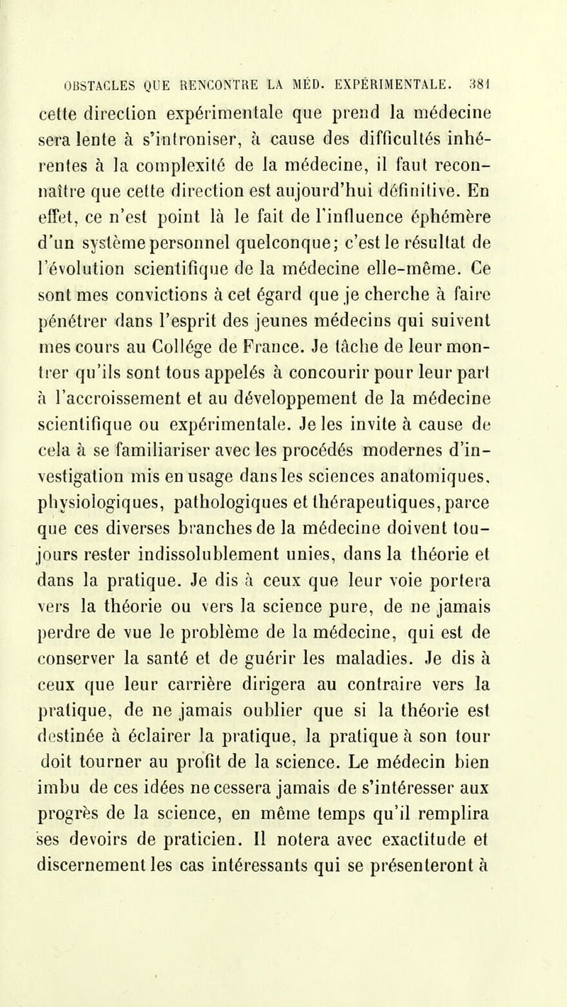 cette direction expérimentale que prend la médecine sera lente à s'introniser, h cause des difficultés inhé- rentes à la complexité de la médecine, il faut recon- naître que cette direction est aujourd'hui définitive. En effet, ce n'est point là le fait de l'influence éphémère d'un système personnel quelconque; c'est le résultat de l'évolution scientifique de la médecine elle-même. Ce sont mes convictions à cet égard que je cherche à faire pénétrer dans l'esprit des jeunes médecins qui suivent mes cours au Collège de France. Je tâche de leur mon- trer qu'ils sont tous appelés à concourir pour leur part à l'accroissement et au développement de la médecine scientifique ou expérimentale. Je les invite à cause de cela à se familiariser avec les procédés modernes d'in- vestigation mis en usage dans les sciences anatomiques, physiologiques, pathologiques et thérapeutiques, parce que ces diverses branches de la médecine doivent tou- jours rester indissolublement unies, dans la théorie et dans la pratique. Je dis à ceux que leur voie portera vers la théorie ou vers la science pure, de ne jamais perdre de vue le problème de la médecine, qui est de conserver la santé et de guérir les maladies. Je dis à ceux que leur carrière dirigera au contraire vers la pratique, de ne jamais oublier que si la théorie est destinée à éclairer la pratique, la pratique à son tour doit tourner au profit de la science. Le médecin bien imbu de ces idées ne cessera jamais de s'intéresser aux progrès de la science, en même temps qu'il remplira ses devoirs de praticien. Il notera avec exactitude et discernement les cas intéressants qui se présenteront à