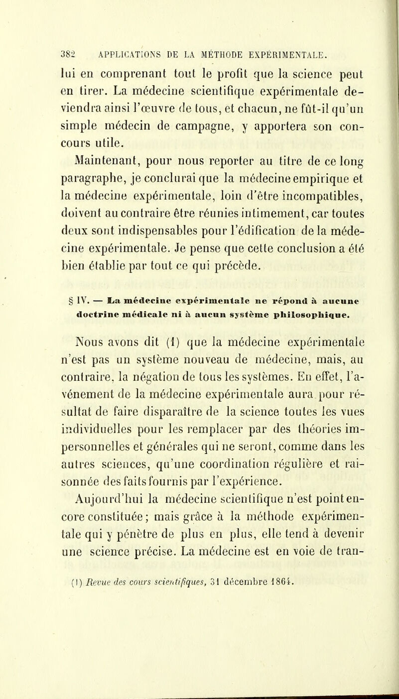 lui en comprenant tout le profit que la science peut en tirer. La médecine scientifique expérimentale de- viendra ainsi l'œuvre de tous, et chacun, ne fût-il qu'un simple médecin de campagne, y apportera son con- cours utile. Maintenant, pour nous reporter au titre de ce long paragraphe, je conclurai que la médecine empirique et la médecine expérimentale, loin d'être incompatibles, doivent au contraire être réunies intimement, car toutes deux sont indispensables pour l'édification delà méde- cine expérimentale. Je pense que cette conclusion a été bien établie par tout ce qui précède. § IV. — lia médecine expérimentale ne répond à aucune doctrine médicale ni à aucun système philosophique. Nous avons dit (1) que la médecine expérimentale n'est pas un système nouveau de médecine, mais, au contraire, la négation de tous les systèmes. Eu effet, l'a- vénement de la médecine expérimentale aura pour ré- sultat de faire disparaître de la science toutes les vues individuelles pour les remplacer par des théories im- personnelles et générales qui ne seront, comme dans les autres sciences, qu'une coordination régulière et l'ai- sonnée des faits fournis par l'expérience. Aujourd'hui la médecine scientifique n'est point en- core constituée ; mais grâce à la méthode expérimen- tale qui y pénètre de plus en plus, elle tend à devenir une science précise. La médecine est en voie de tran- (I) Revue des cours scientifiques, 31 décembre 186i.