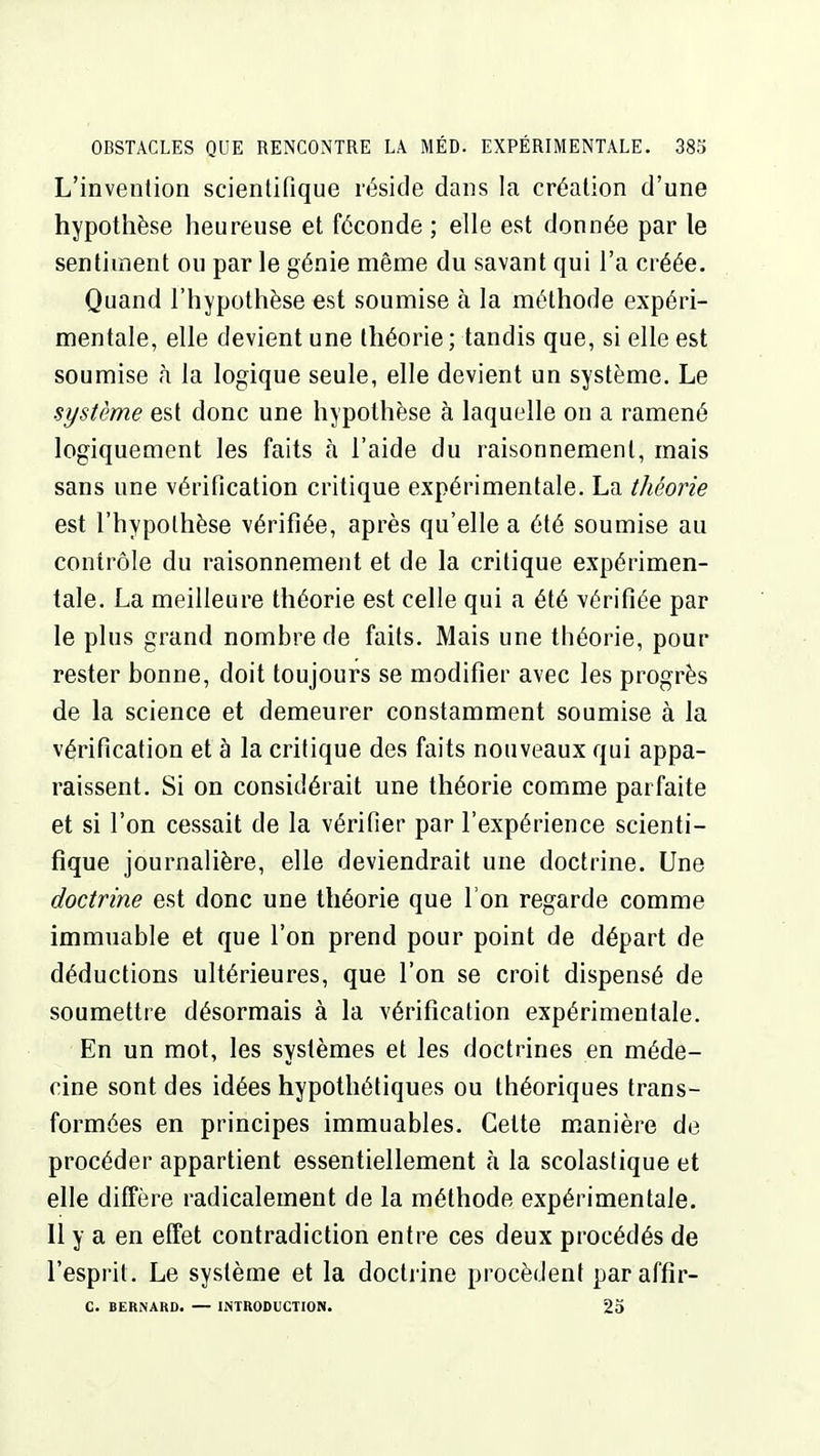 L'invention scientifique réside dans la création d'une hypothèse heureuse et féconde ; elle est donnée par le sentiment ou par le génie même du savant qui l'a créée. Quand l'hypothèse est soumise à la méthode expéri- mentale, elle devient une théorie ; tandis que, si elle est soumise à la logique seule, elle devient un système. Le système est donc une hypothèse à laquelle on a ramené logiquement les faits à l'aide du raisonnement, mais sans une vérification critique expérimentale. La théorie est l'hypothèse vérifiée, après qu'elle a été soumise au contrôle du raisonnement et de la critique expérimen- tale. La meilleure théorie est celle qui a été vérifiée par le plus grand nombre de faits. Mais une théorie, pour rester bonne, doit toujours se modifier avec les progrès de la science et demeurer constamment soumise à la vérification et à la critique des faits nouveaux qui appa- raissent. Si on considérait une théorie comme parfaite et si l'on cessait de la vérifier par l'expérience scienti- fique journalière, elle deviendrait une doctrine. Une doctrine est donc une théorie que l'on regarde comme immuable et que l'on prend pour point de départ de déductions ultérieures, que l'on se croit dispensé de soumettre désormais à la vérification expérimentale. En un mot, les systèmes et les doctrines en méde- cine sont des idées hypothétiques ou théoriques trans- formées en principes immuables. Cette m.anière de procéder appartient essentiellement à la scolastique et elle diffère radicalement de la méthode expérimentale. 11 y a en effet contradiction entre ces deux procédés de l'esprit. Le système et la doctrine procèdent paraffîr- C. BERNARD. — INTRODUCTION. 23