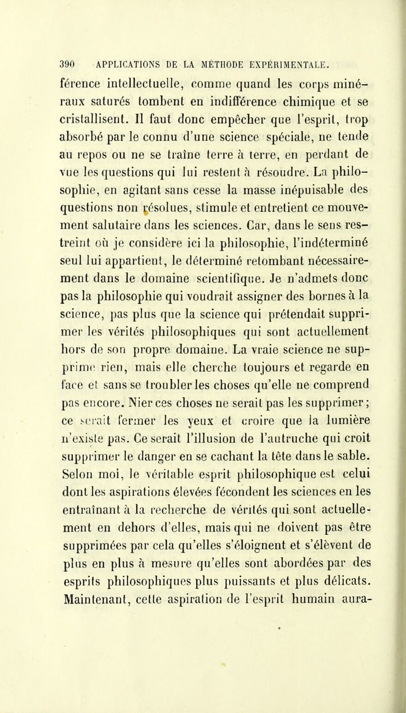 férence intellectuelle, comme quand les corps miné- raux saturés tombent en indifférence chimique et se cristallisent. Il faut donc empêcher que l'esprit, trop absorbé par le connu d'une science spéciale, ne tende au repos ou ne se traîne terre à terre, en perdant de vue les questions qui lui restent h résoudre. La philo- sophie, en agitant sans cesse la masse inépuisable des questions non résolues, stimule et entretient ce mouve- ment salutaire dans les sciences. Car, dans le sens res- treint où je considère ici la philosophie, l'indéterminé seul lui appartient, le déterminé retombant nécessaire- ment dans le domaine scientifique. Je n'admets donc pas la philosophie qui voudrait assigner des bornes à la science, pas plus que la science qui prétendait suppri- mer les vérités philosophiques qui sont actuellement hors de son propre domaine. La vraie science ne sup- prime rien, mais elle cherche toujours et regarde en l'ace et sans se troubler les choses qu'elle ne comprend pas encore. Nier ces choses ne serait pas les supprimer; ce s(Mait fermer les yeux et croire que la lumière n'existe pas. Ce serait l'illusion de l'autruche qui croit supprimer le danger en se cachant la tête dans le sable. Selon moi, le véritable esprit philosophique est celui dont les aspirations élevées fécondent les sciences en les entraînant à la recherche de vérités qui sont actuelle- ment en dehors d'elles, mais qui ne doivent pas être supprimées par cela qu'elles s'éloignent et s'élèvent de plus en plus à mesure qu'elles sont abordées par des esprits philosophiques plus puissants et plus délicats. Maintenant, cette aspiration de l'esprit humain aura-