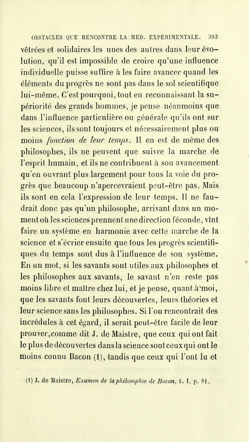 vêtrées et solidaires les unes des autres dans leur évo- lution, qu'il est impossible de croire qu'une influence individuelle puisse suffire à les faire avancer quand les éléments du progrès ne sont pas dans le sol scientiRque lui-même. C'est pourquoi, tout en reconnaissant la su- périorité des grands hommes, je pense néanmoins que dans l'influence particulière ou générale qu'ils ont sur les sciences, ils sont toujours et nécessairement plus ou moins fonction de leur temps. Il en est de même des philosophes, ils ne peuvent que suivre la marche de l'esprit humain, et ils ne contribuent à son avancement qu'en ouvrant plus largement pour tous la voie du pro- grès que beaucoup n'apercevraient peut-être pas. Mais ils sont en cela l'expression de leur temps. Il ne fau- drait donc pas qu'un philosophe, arrivant dans un mo- ment où les sciences prennent une direction féconde, vînt faire un système en harmonie avec cette marche de la science et s'écrier ensuite que tous les progrès scientifi- ques du temps sont dus à l'influence de son système. En un mot, si les savants sont utiles aux philosophes et les philosophes aux savants, le savant n'en reste pas moins libre et maître chez lui, et je pense, quant à*moi, que les savants font leurs découvertes, leurs théories et leur science sans les philosophes. Si l'on rencontrait des incrédules à cet égard, il serait peut-être facile de leur prouver,comme dit J. de Maistre, que ceux qui ont fait le plus de découvertes dans la science sont ceux qui ont le moins connu Bacon (1), tandis que ceux qui l'ont lu et (1) J. de Maislre, Examen de la philosophie de Bacon, t. I, p. 8\.