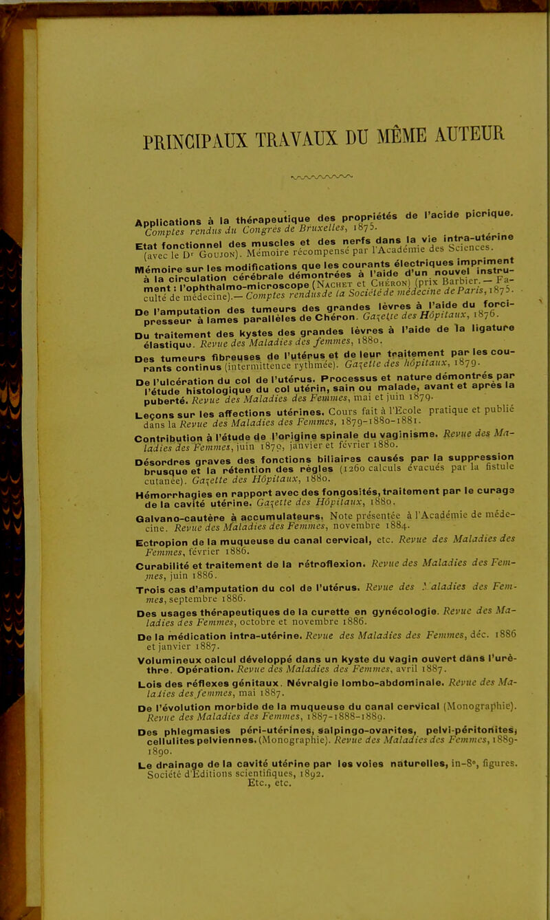 PRINCIPAUX TRAVAUX DU MÊME AUTEUR Contribution à l'étude de l'origine spinale du vaginisme. Revue des ladiesdes Femmes., juin 1870, janvier et février 1880. Hémorrhagies en rapport avec des fongosités,traitement par le curage de la cavité utérine. Galette des Hôpitaux, 1880. Galvano-cautère à accumulateurs. Note présentée à l'Académie de méde- cine. Revue des Maladies des Femmes, novembre 1884. Cctropion de la muqueuse du canal cervical, etc. Revue des Maladies des Femmes, février 1886. Curabilité et traitement de la rétroflexion. Revue des Maladies des Fem- jnes, juin 1886. Trois cas d'amputation du col de l'utérus. Revue des M aladies des Fem- mes, septembre 1886. Des usages thérapeutiques de la curette en gynécologie. Revue des Ma- ladies des Femmes, octobre et novembre 1886. De la médication intra-utérine. Revue des Maladies des Femmes, déc. 1886 et janvier 1887. Volumineux calcul développé dans un kyste du Vagin ouvert dans l'urè- thre. Opération. Revue des Maladies des Femmes, avril 1887. Lois des réflexes génitaux. Névralgie lombo-abdominale. Revue des Ma- ladies des femmes, mai 1887. De l'évolution morbide de la muqueuse du canal cervical (Monographie). Revue des Maladies des Femmes, 1887-1888-188g. Des phlegmasies péri-utérines, Salpingo-ovarites, pelvi-péritoriitesj cellulites pelviennes. (Monographie). Revue des Maladies des Femmes, 1889- 1890. Le drainage de la cavité utérine par les voies naturelles, in-8°, figures. Société d'Editions scientifiques, 1892. Etc., etc.