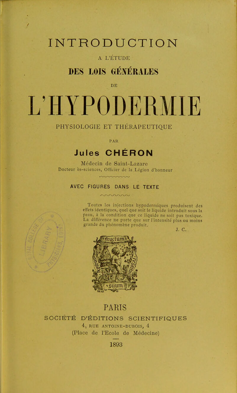 A L'ÉTUDE DES LOIS GÉNÉRALES DE 'HYPODERMIE PHYSIOLOGIE ET THÉRAPEUTIQUE PAR Jules CHÉRON Médecin de Saint-Lazare Docteur ès-sciences, Officier de la Légion d'honneur AVEC FIGURES DANS LE TEXTE Toutes les injections hypodermiques produisent des effets identiques, quel que soit le liquide introduit sous la peau, à la condition que ce liquide ne soit pas toxique. La différence ne porte que sur l'intensité plus ou moins grande du phénomène produit. J. C. PARTS SOCIÉTÉ D'ÉDITIONS SCIENTIFIQUES 4, RUE ANTOINE-DUBOIS, 4 (Place de l'Ecole de Médecine) 1893