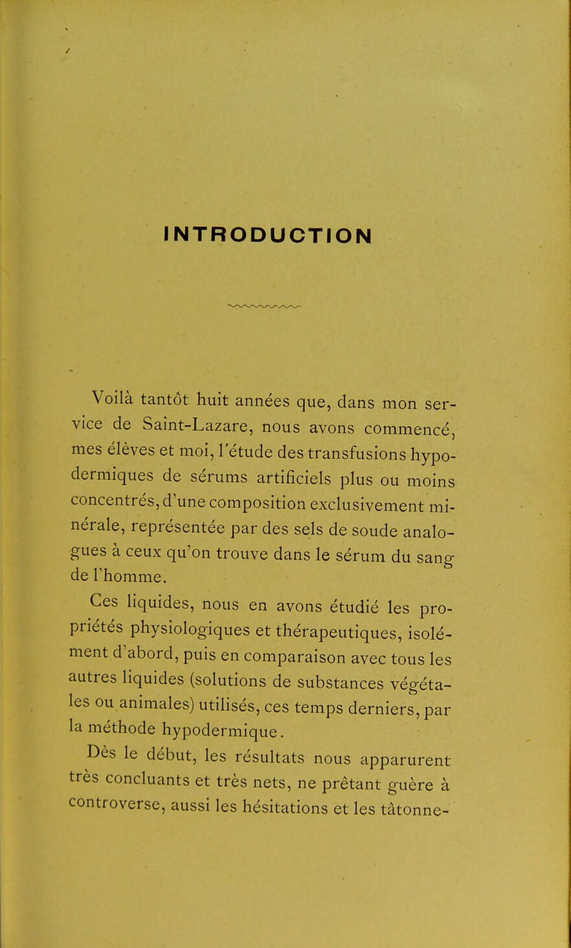 Voilà tantôt huit années que, dans mon ser- vice de Saint-Lazare, nous avons commencé, mes élèves et moi, l'étude des transfusions hypo- dermiques de sérums artificiels plus ou moins concentrés, d'une composition exclusivement mi- nérale, représentée par des sels de soude analo- gues à ceux qu'on trouve dans le sérum du sang de l'homme. Ces liquides, nous en avons étudié les pro- priétés physiologiques et thérapeutiques, isolé- ment d'abord, puis en comparaison avec tous les autres liquides (solutions de substances végéta- les ou animales) utilisés, ces temps derniers, par la méthode hypodermique. Dès le début, les résultats nous apparurent très concluants et très nets, ne prêtant guère à controverse, aussi les hésitations et les tâtonne-