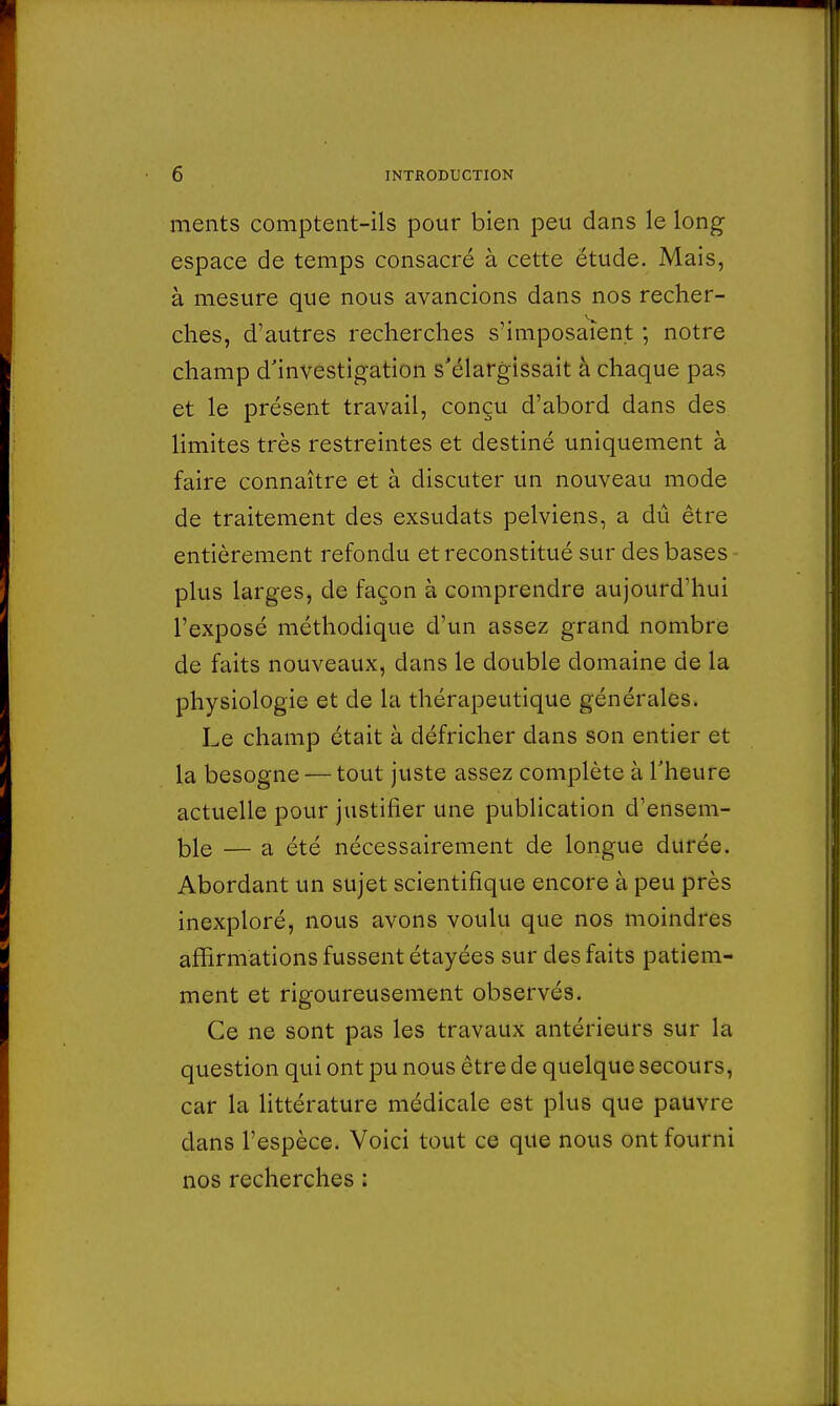 ments comptent-ils pour bien peu dans le long espace de temps consacré à cette étude. Mais, à mesure que nous avancions dans nos recher- ches, d'autres recherches s'imposaient ; notre champ d'investigation s'élargissait à chaque pas et le présent travail, conçu d'abord dans des limites très restreintes et destiné uniquement à faire connaître et à discuter un nouveau mode de traitement des exsudats pelviens, a dû être entièrement refondu et reconstitué sur des bases plus larges, de façon à comprendre aujourd'hui l'exposé méthodique d'un assez grand nombre de faits nouveaux, dans le double domaine de la physiologie et de la thérapeutique générales. Le champ était à défricher dans son entier et la besogne — tout juste assez complète à l'heure actuelle pour justifier une publication d'ensem- ble — a été nécessairement de longue durée. Abordant un sujet scientifique encore à peu près inexploré, nous avons voulu que nos moindres affirmations fussent étayées sur des faits patiem- ment et rigoureusement observés. Ce ne sont pas les travaux antérieurs sur la question qui ont pu nous être de quelque secours, car la littérature médicale est plus que pauvre dans l'espèce. Voici tout ce que nous ont fourni nos recherches :