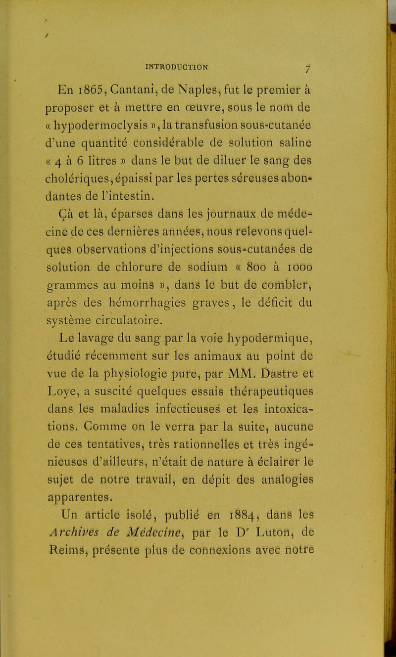 En i865, Cantani, de Naples, fut le premier à proposer et à mettre en œuvre, sous le nom de « hypodermoclysis », la transfusion sous-cutanée d'une quantité considérable de solution saline « 4 à 6 litres » dans le but de diluer le sang des cholériques, épaissi par les pertes séreuses abon- dantes de l'intestin. Çà et là, éparses dans les journaux de méde- cine de ces dernières années, nous relevons quel- ques observations d'injections sous-cutanées de solution de chlorure de sodium « 800 à 1000 grammes au moins », dans le but de combler, après des hémorrhagies graves, le déficit du système circulatoire. Le lavage du sang par la voie hypodermique, étudié récemment sur les animaux au point de vue de la physiologie pure, par MM. Dastre et Loye, a suscité quelques essais thérapeutiques dans les maladies infectieuses et les intoxica- tions. Comme on le verra par la suite, aucune de ces tentatives, très rationnelles et très ingé- nieuses d'ailleurs, n'était de nature à éclairer le sujet de notre travail, en dépit des analogies apparentes. Un article isolé, publié en 1884, dans les Archives de Médecine, par le Dr Luton, de Reims, présente plus de connexions avec notre