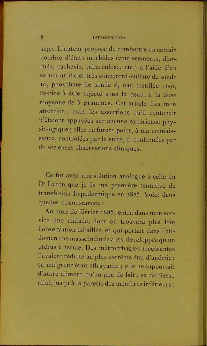 sujet. L'auteur propose de combattre un certain nombre d'états morbides (vomissements, diar- rhée, cachexie, tuberculose, etc.) à l'aide d'un sérum artificiel très concentré (sulfate de soude 10, phosphate de soude 5, eau distillée ioo), destiné à être injecté sous la peau, à la dose moyenne de 5 grammes. Cet article fixa mon attention ; mais les assertions qu'il contenait n'étaient appuyées sur aucune expérience phy- siologique ; elles ne furent point, à ma connais- sance, contrôlées par la suite, ni confirmées par de sérieuses observations cliniques. Ce fut avec une solution analogue à celle du Dr Luton que je fis ma première tentative de transfusion hypodermique en i885. Voici dans quelles circonstances : Au mois de février i885, entra dans mon ser- vice une malade, dont on trouvera plus loin l'observation détaillée, et qui portait dans l'ab- domen une masse indurée aussi développée qu'un utérus à terme. Des métrorrhagies incessantes l'avaient réduite au plus extrême état d'anémie ; sa maigreur était effrayante ; elle ne supportait d'autre aliment qu'un peu de lait ; sa faiblesse allait jusqu'à la parésie des membres inférieurs :