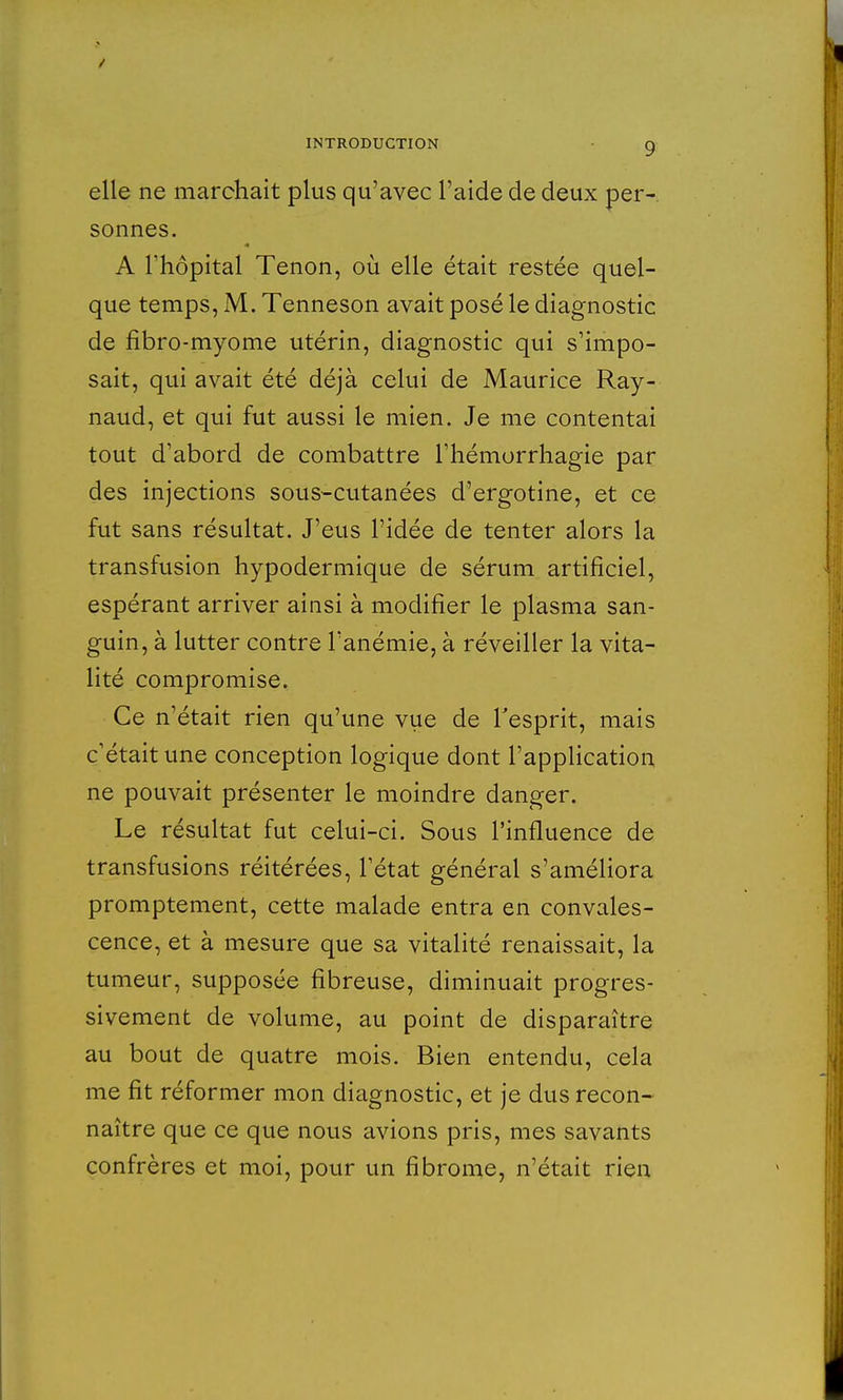 elle ne marchait plus qu'avec l'aide de deux per- sonnes. A l'hôpital Tenon, où elle était restée quel- que temps, M. Tenneson avait posé le diagnostic de fibro-myome utérin, diagnostic qui s'impo- sait, qui avait été déjà celui de Maurice Ray- naud, et qui fut aussi le mien. Je me contentai tout d'abord de combattre l'hémorrhagie par des injections sous-cutanées d'ergotine, et ce fut sans résultat. J'eus l'idée de tenter alors la transfusion hypodermique de sérum artificiel, espérant arriver ainsi à modifier le plasma san- guin, à lutter contre l'anémie, à réveiller la vita- lité compromise. Ce n'était rien qu'une vue de l'esprit, mais c'était une conception logique dont l'application ne pouvait présenter le moindre danger. Le résultat fut celui-ci. Sous l'influence de transfusions réitérées, l'état général s'améliora promptement, cette malade entra en convales- cence, et à mesure que sa vitalité renaissait, la tumeur, supposée fibreuse, diminuait progres- sivement de volume, au point de disparaître au bout de quatre mois. Bien entendu, cela me fit réformer mon diagnostic, et je dus recon- naître que ce que nous avions pris, mes savants confrères et moi, pour un fibrome, n'était rien