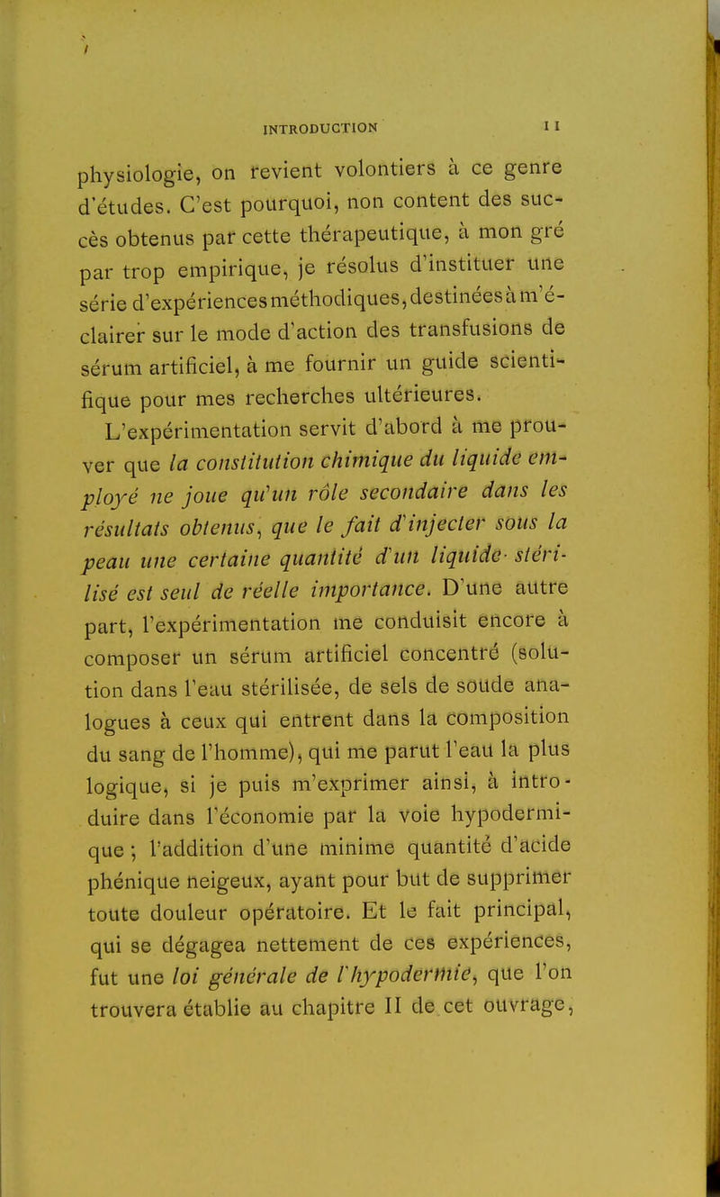 physiologie, on revient volontiers à ce genre detudes. C'est pourquoi, non content des suc- cès obtenus par cette thérapeutique, à mon gré par trop empirique, je résolus d'instituer une série d'expériences méthodiques, destinées à m'é- clairer sur le mode d'action des transfusions de sérum artificiel, à me fournir un guide scienti- fique pour mes recherches ultérieures. L'expérimentation servit d'abord à me prou- ver que la constitution chimique du liquide em- ployé ne joue qu'un rôle secondaire dans les résultats obtenus, que le fait d'injecter sous la peau une certaine quantité d'un liquide- stéri- lisé est seul de réelle importance. D'une autre part, l'expérimentation me conduisit encore à composer un sérum artificiel concentré (solu- tion dans l'eau stérilisée, de sels de soucie ana- logues à ceux qui entrent dans la composition du sang de l'homme), qui me parut l'eau la plus logique, si je puis m'exprimer ainsi, à intro- duire dans l'économie par la voie hypodermi- que ; l'addition d'une minime quantité d'acide phénique neigeux, ayant pour but de supprimer toute douleur opératoire. Et le fait principal, qui se dégagea nettement de ces expériences, fut une loi générale de Vhypodermie, que l'on