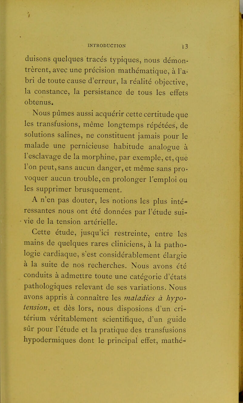 duisons quelques tracés typiques, nous démon- trèrent, avec une précision mathématique, à l'a- bri de toute cause d'erreur, la réalité objective, la constance, la persistance de tous les effets obtenus. Nous pûmes aussi acquérir cette certitude que les transfusions, même longtemps répétées, de solutions salines, ne constituent jamais pour le malade une pernicieuse habitude analogue à l'esclavage de la morphine, par exemple, et, que l'on peut,sans aucun danger, et même sans pro- voquer aucun trouble, en prolonger l'emploi ou les supprimer brusquement. A n'en pas douter, les notions les plus inté- ressantes nous ont été données par l'étude sui- vie de la tension artérielle. Cette étude, jusqu'ici restreinte, entre les mains de quelques rares cliniciens, à la patho- logie cardiaque, s'est considérablement élargie à la suite de nos recherches. Nous avons été conduits à admettre toute une catégorie d'états pathologiques relevant de ses variations. Nous avons appris à connaître les maladies à hypo- tension, et dès lors, nous disposions d'un cri- térium véritablement scientifique, d'un guide sûr pour l'étude et la pratique des transfusions hypodermiques dont le principal effet, mathé-