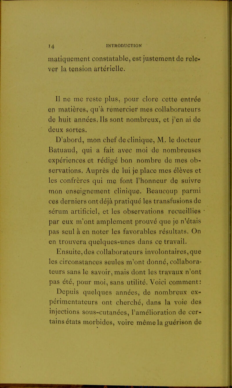 matiquement constatable, est justement de rele- ver la tension artérielle. Il ne me reste plus, pour clore cette entrée en matières, quà remercier mes collaborateurs de huit années. Ils sont nombreux, et j'en ai de deux sortes. D'abord, mon chef de clinique, M. le docteur Batuaud, qui a fait avec moi de nombreuses expériences et rédigé bon nombre de mes ob' servations. Auprès de lui je place mes élèves et les confrères qui me font l'honneur de suivre mon enseignement clinique. Beaucoup parmi ces derniers ont déjà pratiqué les transfusions de sérum artificiel, et les observations recueillies par eux m'ont amplement prouvé que je n'étais pas seul à en noter les favorables résultats. On en trouvera quelques-unes dans ce travail. Ensuite,des collaborateurs involontaires,que les circonstances seules m'ont donné, collabora- teurs sans le savoir, mais dont les travaux n'ont pas été, pour moi, sans utilité. Voici comment: Depuis quelques années, de nombreux ex- périmentateurs ont cherché, dans la voie des injections sous-cutanées, l'amélioration de cer- tains états morbides, voire même la guérison de