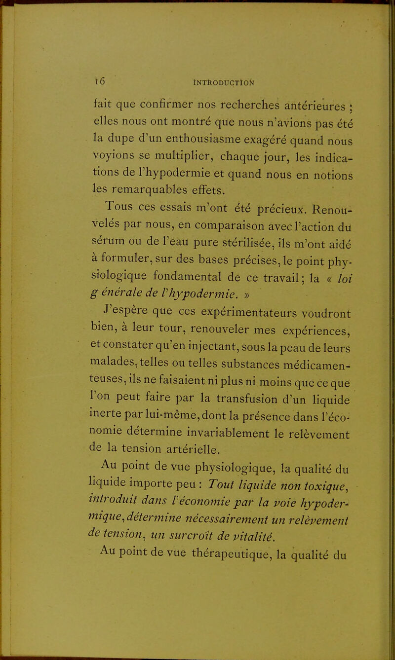 fait que confirmer nos recherches antérieures : elles nous ont montré que nous n'avions pas été la dupe d'un enthousiasme exagéré quand nous voyions se multiplier, chaque jour, les indica- tions de l'hypodermie et quand nous en notions les remarquables effets. Tous ces essais m'ont été précieux. Renou- velés par nous, en comparaison avec l'action du sérum ou de l'eau pure stérilisée, ils m'ont aidé à formuler, sur des bases précises, le point phy- siologique fondamental de ce travail ; la « loi g énérale de Vhypodermie. » J'espère que ces expérimentateurs voudront bien, à leur tour, renouveler mes expériences, et constater qu'en injectant, sous la peau de leurs malades, telles ou telles substances médicamen- teuses, ils ne faisaient ni plus ni moins que ce que l'on peut faire par la transfusion d'un liquide inerte par lui-même, dont la présence dans l'éco- nomie détermine invariablement le relèvement de la tension artérielle. Au point de vue physiologique, la qualité du liquide importe peu : Tout liquide non toxique, introduit dans Véconomie par la voie hypoder- mique, détermine nécessairement un relèvement de tension, un surcroit de vitalité. Au point de vue thérapeutique, la qualité du