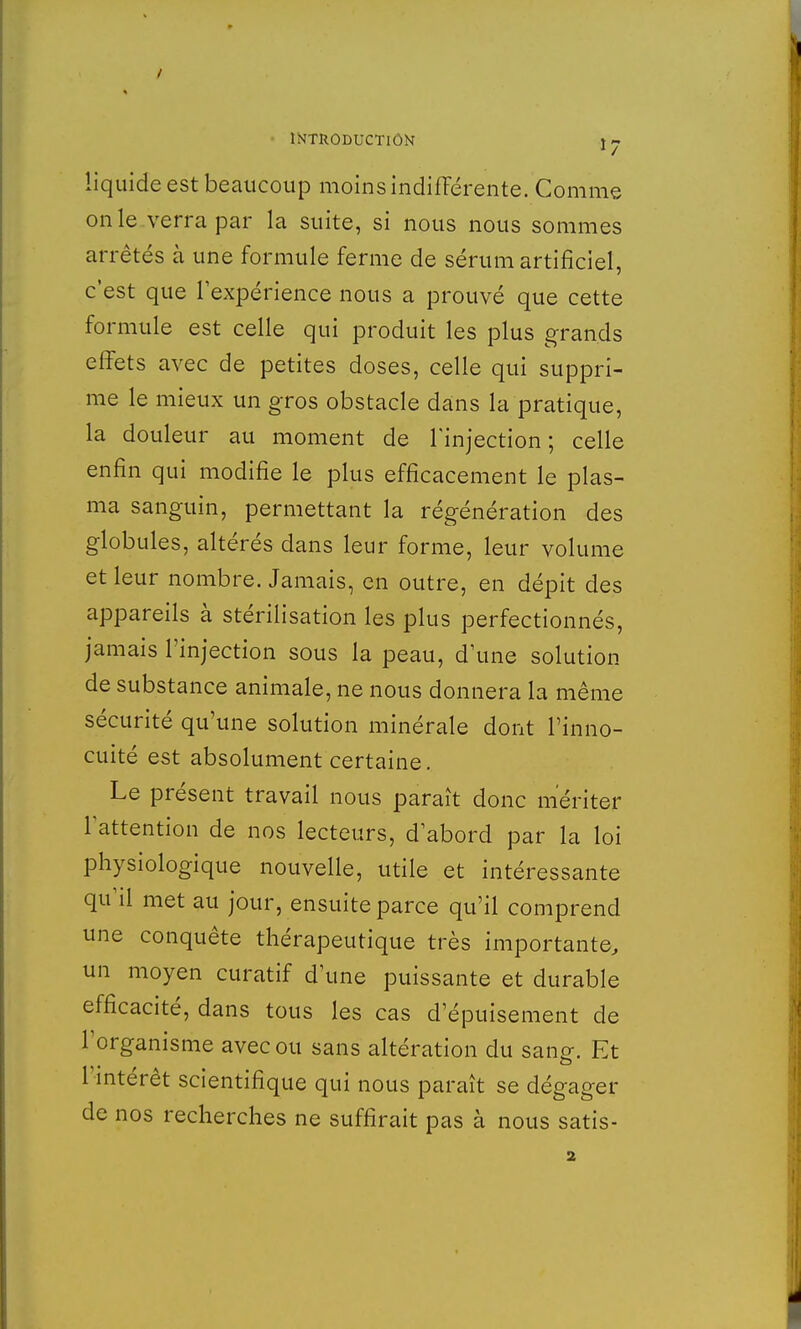 liquide est beaucoup moins indifférente. Comme on le verra par la suite, si nous nous sommes arrêtés à une formule ferme de sérum artificiel, c'est que l'expérience nous a prouvé que cette formule est celle qui produit les plus grands effets avec de petites doses, celle qui suppri- me le mieux un gros obstacle dans la pratique, la douleur au moment de l'injection; celle enfin qui modifie le plus efficacement le plas- ma sanguin, permettant la régénération des globules, altérés dans leur forme, leur volume et leur nombre. Jamais, en outre, en dépit des appareils à stérilisation les plus perfectionnés, jamais l'injection sous la peau, d'une solution de substance animale, ne nous donnera la même sécurité qu'une solution minérale dont l'inno- cuité est absolument certaine. Le présent travail nous paraît donc mériter l'attention de nos lecteurs, d'abord par la loi physiologique nouvelle, utile et intéressante qu'il met au jour, ensuite parce qu'il comprend une conquête thérapeutique très importante, un moyen curatif d'une puissante et durable efficacité, dans tous les cas d'épuisement de l'organisme avec ou sans altération du sang-. Et l'intérêt scientifique qui nous paraît se dégager de nos recherches ne suffirait pas à nous satis-
