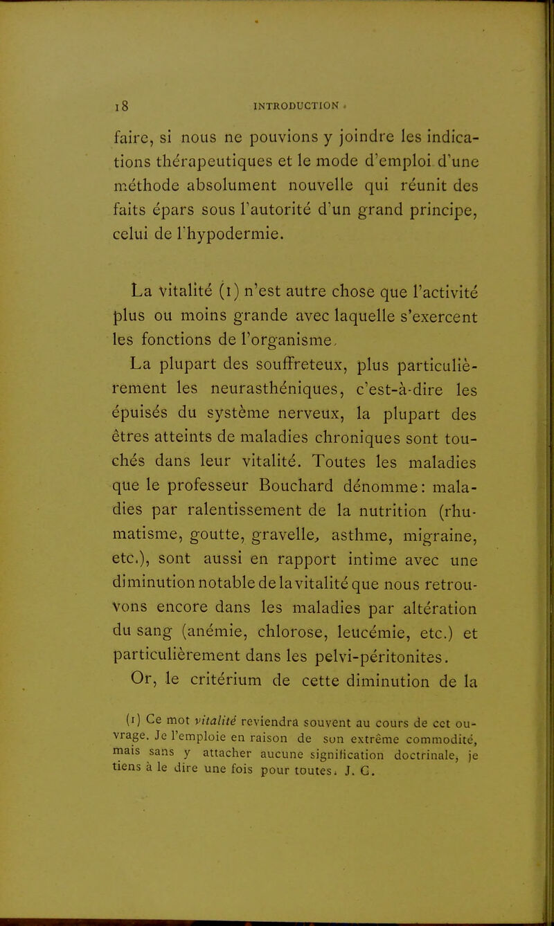 faire, si nous ne pouvions y joindre les indica- tions thérapeutiques et le mode d'emploi d'une méthode absolument nouvelle qui réunit des faits épars sous l'autorité d'un grand principe, celui de Thypodermie. La vitalité (i) n'est autre chose que l'activité plus ou moins grande avec laquelle s'exercent les fonctions de l'organisme. La plupart des souffreteux, plus particuliè- rement les neurasthéniques, c'est-à-dire les épuisés du système nerveux, la plupart des êtres atteints de maladies chroniques sont tou- chés dans leur vitalité. Toutes les maladies que le professeur Bouchard dénomme : mala- dies par ralentissement de la nutrition (rhu- matisme, goutte, gravelle, asthme, migraine, etc.), sont aussi en rapport intime avec une diminution notable de la vitalité que nous retrou- vons encore dans les maladies par altération du sang (anémie, chlorose, leucémie, etc.) et particulièrement dans les pelvi-péritonites. Or, le critérium de cette diminution de la (i) Ce mot vitalité reviendra souvent au cours de cet ou- vrage. Je l'emploie en raison de son extrême commodité, mais sans y attacher aucune signification doctrinale, je tiens à le dire une fois pour toutes. J. G.