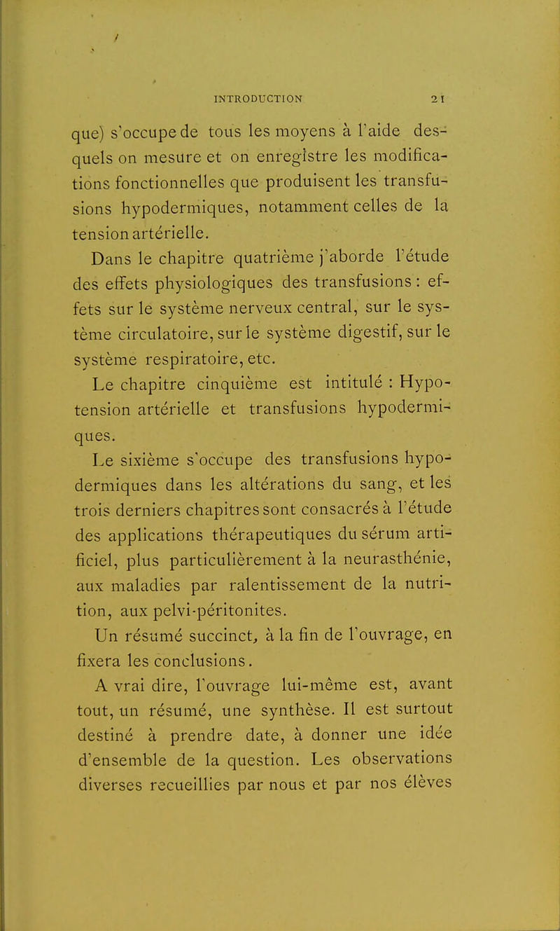 que) s'occupe de tous les moyens à l'aide des- quels on mesure et on enregistre les modifica- tions fonctionnelles que produisent les transfu- sions hypodermiques, notamment celles de la tension artérielle. Dans le chapitre quatrième j'aborde l'étude des effets physiologiques des transfusions : ef- fets sur le système nerveux central, sur le sys- tème circulatoire, sur le système digestif, sur le système respiratoire, etc. Le chapitre cinquième est intitulé : Hypo- tension artérielle et transfusions hypodermi- ques. Le sixième s'occupe des transfusions hypo- dermiques dans les altérations du sang, et les trois derniers chapitres sont consacrés à l'étude des applications thérapeutiques du sérum arti- ficiel, plus particulièrement à la neurasthénie, aux maladies par ralentissement de la nutri- tion, aux pelvi-péritonites. Un résumé succinct, à la fin de l'ouvrage, en fixera les conclusions. A vrai dire, l'ouvrage lui-même est, avant tout, un résumé, une synthèse. Il est surtout destiné à prendre date, à donner une idée d'ensemble de la question. Les observations diverses recueillies par nous et par nos élèves