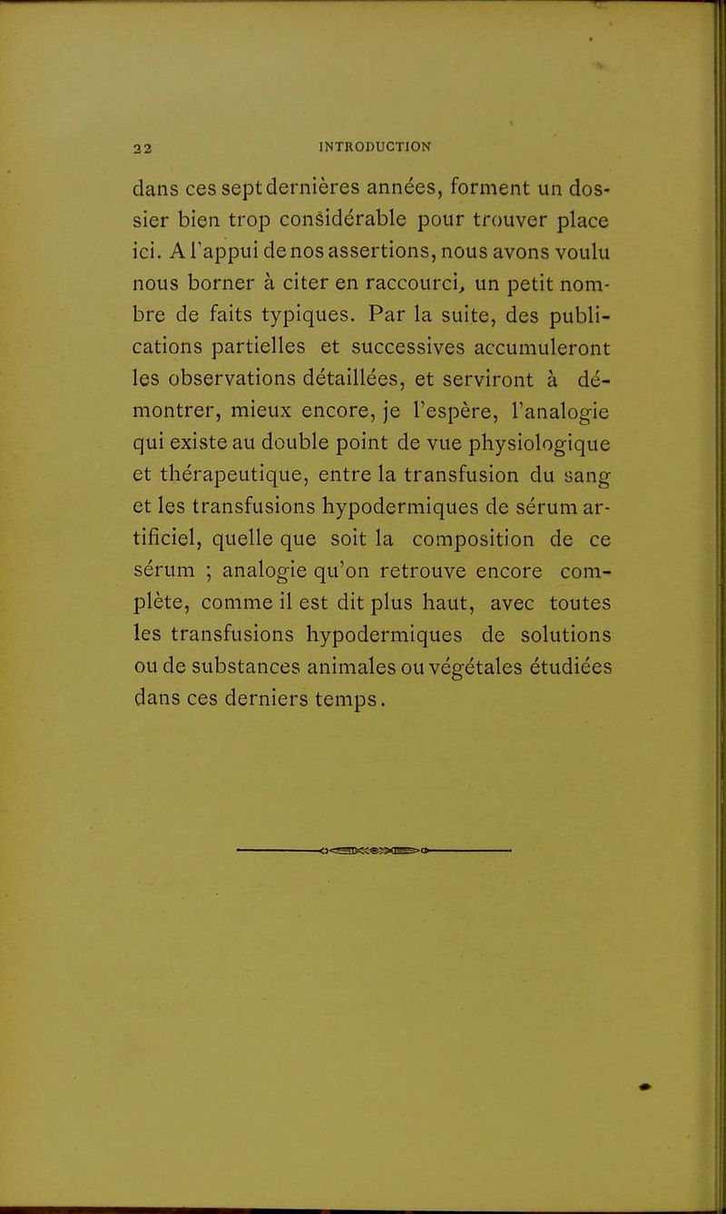 dans ces sept dernières années, forment un dos- sier bien trop considérable pour trouver place ici. A l'appui de nos assertions, nous avons voulu nous borner à citer en raccourci, un petit nom- bre de faits typiques. Par la suite, des publi- cations partielles et successives accumuleront les observations détaillées, et serviront à dé- montrer, mieux encore, je l'espère, l'analogie qui existe au double point de vue physiologique et thérapeutique, entre la transfusion du sang et les transfusions hypodermiques de sérum ar- tificiel, quelle que soit la composition de ce sérum ; analogie qu'on retrouve encore com- plète, comme il est dit plus haut, avec toutes les transfusions hypodermiques de solutions ou de substances animales ou végétales étudiées dans ces derniers temps.