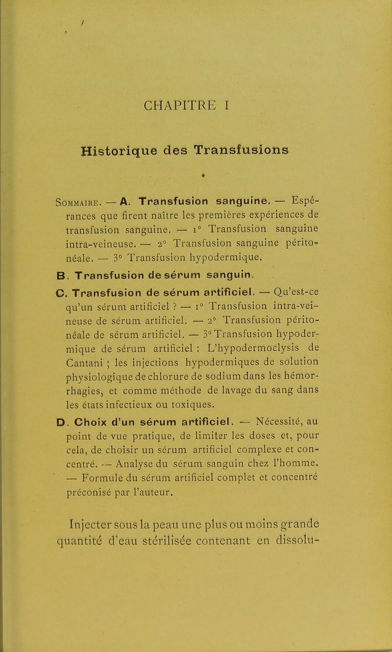 CHAPITRE I Historique des Transfusions Sommaire. — A. Transfusion sanguine. — Espé- rances que firent naître les premières expériences de transfusion sanguine. — i° Transfusion sanguine intra-veineuse. — 2° Transfusion sanguine périto- néale. — 3° Transfusion hypodermique. B. Transfusion de sérum sanguin. C. Transfusion de sérum artificiel. — Qu'est-ce qu'un sérum artificiel ? — i° Transfusion intra-vei- neuse de sérum artificiel. — 2° Transfusion périto- néale de sérum artificiel. — 3° Transfusion hypoder- mique de sérum artificiel : L'hypodermoclysis de Cantani ; les injections hypodermiques de solution physiologique de chlorure de sodium dans les hémor- rhagies, et comme méthode de lavage du sang dans les états infectieux ou toxiques. D. Choix d'un sérum artificiel. — Nécessité, au point de vue pratique, de limiter les doses et, pour cela, de choisir un sérum artificiel complexe et con- centré. — Analyse du sérum sanguin chez l'homme. — Formule du sérum artificiel complet et concentré préconisé par l'auteur. Injecter sous la peau une plus ou moins grande quantité d'eau stérilisée contenant en dissolu-