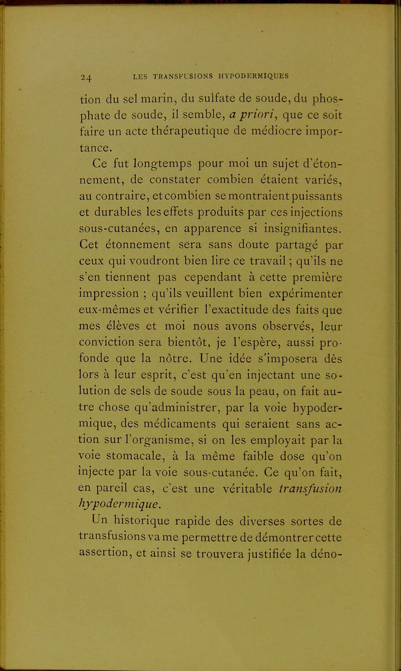 tion du sel marin, du sulfate de soude, du phos- phate de soude, il semble, a priori, que ce soit faire un acte thérapeutique de médiocre impor- tance. Ce fut longtemps pour moi un sujet d'éton- nement, de constater combien étaient variés, au contraire, et combien se montraient puissants et durables les effets produits par ces injections sous-cutanées, en apparence si insignifiantes. Cet étonnement sera sans doute partagé par ceux qui voudront bien lire ce travail ; qu'ils ne s'en tiennent pas cependant à cette première impression ; qu'ils veuillent bien expérimenter eux-mêmes et vérifier l'exactitude des faits que mes élèves et moi nous avons observés, leur conviction sera bientôt, je l'espère, aussi pro- fonde que la nôtre. Une idée s'imposera dès lors à leur esprit, c'est qu'en injectant une so- lution de sels de soude sous la peau, on fait au- tre chose qu'administrer, par la voie hypoder- mique, des médicaments qui seraient sans ac- tion sur l'organisme, si on les employait par la voie stomacale, à la même faible dose qu'on injecte par la voie sous-cutanée. Ce qu'on fait, en pareil cas, c'est une véritable transfusion hypodermique. Un historique rapide des diverses sortes de transfusions va me permettre de démontrer cette assertion, et ainsi se trouvera justifiée la déno-