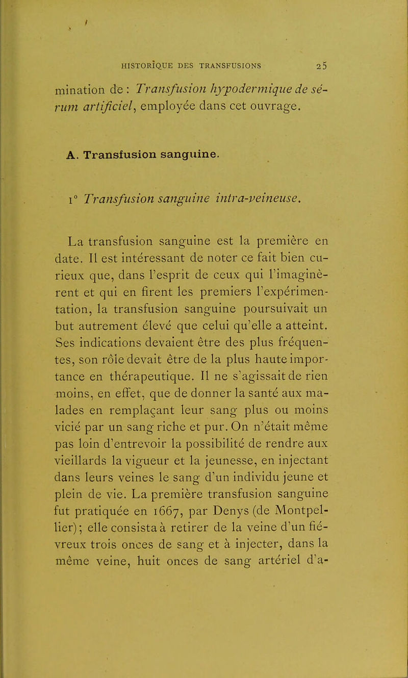 mination de : Transfusion hypodermique de sé- rum artificiel, employée dans cet ouvrage. A. Transfusion sanguine. i° Transfusion sanguine intra-veineuse. La transfusion sanguine est la première en date. Il est intéressant de noter ce fait bien cu- rieux que, dans l'esprit de ceux qui l'imaginè- rent et qui en firent les premiers l'expérimen- tation, la transfusion sanguine poursuivait un but autrement élevé que celui qu'elle a atteint. Ses indications devaient être des plus fréquen- tes, son rôle devait être de la plus haute impor- tance en thérapeutique. Il ne s'agissait de rien moins, en effet, que de donner la santé aux ma- lades en remplaçant leur sang plus ou moins vicié par un sang riche et pur. On n'était même pas loin d'entrevoir la possibilité de rendre aux vieillards la vigueur et la jeunesse, en injectant dans leurs veines le sang d'un individu jeune et plein de vie. La première transfusion sanguine fut pratiquée en 1667, par Denys (de Montpel- lier); elle consista à retirer de la veine d'un fié- vreux trois onces de sang et à injecter, dans la même veine, huit onces de sang artériel d'à-