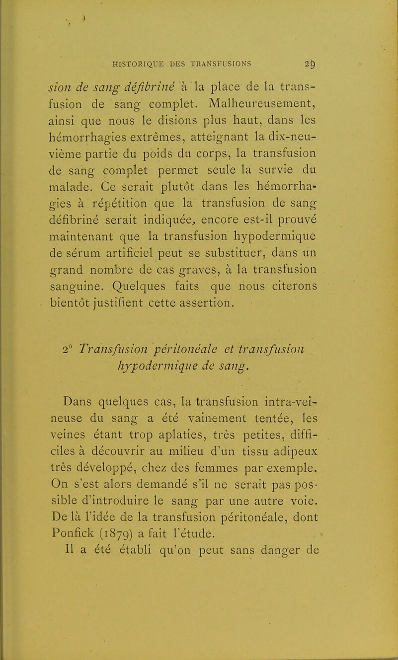 sion de sang défibriné à la place de la trans- fusion de sang complet. Malheureusement, ainsi que nous le disions plus haut, dans les hémorrhagies extrêmes, atteignant la dix-neu- vième partie du poids du corps, la transfusion de sang complet permet seule la survie du malade. Ce serait plutôt dans les hémorrha- gies à répétition que la transfusion de sang défibriné serait indiquée, encore est-il prouvé maintenant que la transfusion hypodermique de sérum artificiel peut se substituer, dans un grand nombre de cas graves, à la transfusion sanguine. Quelques faits que nous citerons bientôt justifient cette assertion. 2° Transfusion périlonéale et transfusion hypodermique de sang. Dans quelques cas, la transfusion intra-vei- neuse du sang a été vainement tentée, les veines étant trop aplaties, très petites, diffi- ciles à découvrir au milieu d'un tissu adipeux très développé, chez des femmes par exemple. On s'est alors demandé s'il ne serait pas pos- sible d'introduire le sang par une autre voie. De là l1idée de la transfusion péritonéale, dont Ponfick (1879) a fait Tétude. Il a été établi qu'on peut sans danger de