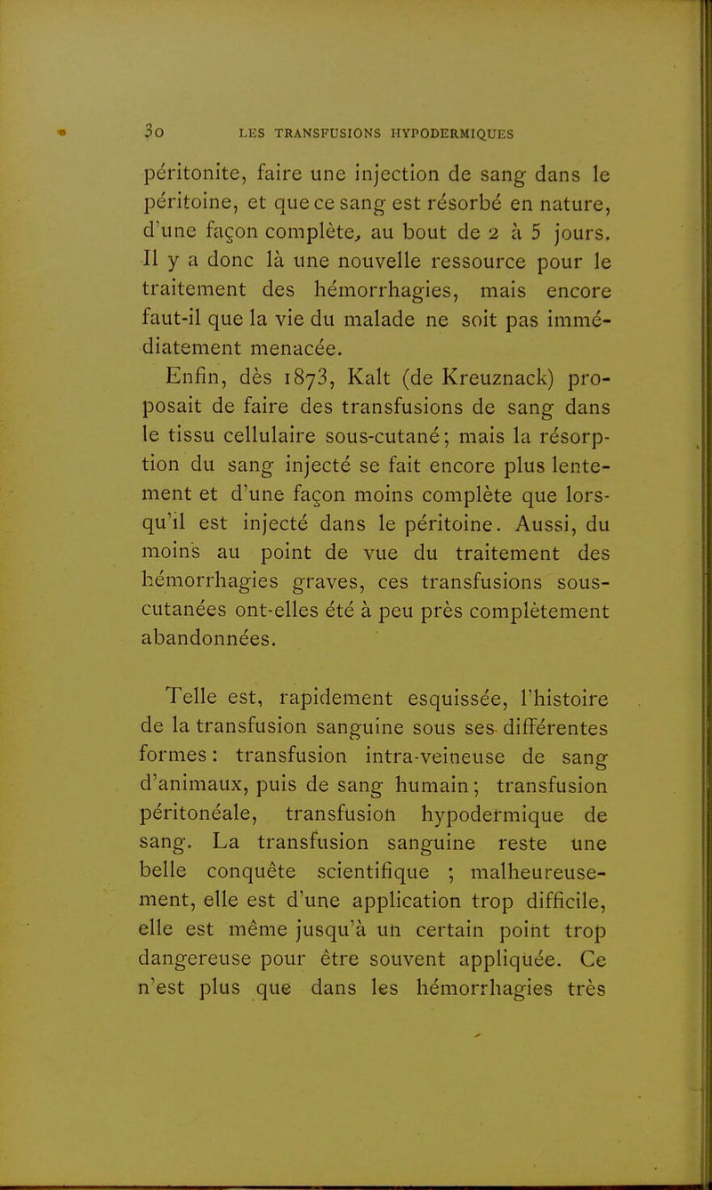 péritonite, faire une injection de sang dans le péritoine, et que ce sang est résorbé en nature, d'une façon complète, au bout de 2 à 5 jours. Il y a donc là une nouvelle ressource pour le traitement des hémorrhagies, mais encore faut-il que la vie du malade ne soit pas immé- diatement menacée. Enfin, dès 1873, Kalt (de Kreuznack) pro- posait de faire des transfusions de sang dans le tissu cellulaire sous-cutané; mais la résorp- tion du sang injecté se fait encore plus lente- ment et d'une façon moins complète que lors- qu'il est injecté dans le péritoine. Aussi, du moins au point de vue du traitement des hémorrhagies graves, ces transfusions sous- cutanées ont-elles été à peu près complètement abandonnées. Telle est, rapidement esquissée, l'histoire de la transfusion sanguine sous ses différentes formes : transfusion intra-veineuse de sang- d'animaux, puis de sang humain ; transfusion péritonéale, transfusion hypodermique de sang. La transfusion sanguine reste une belle conquête scientifique ; malheureuse- ment, elle est d'une application trop difficile, elle est même jusqu'à un certain point trop dangereuse pour être souvent appliquée. Ce n'est plus que dans les hémorrhagies très