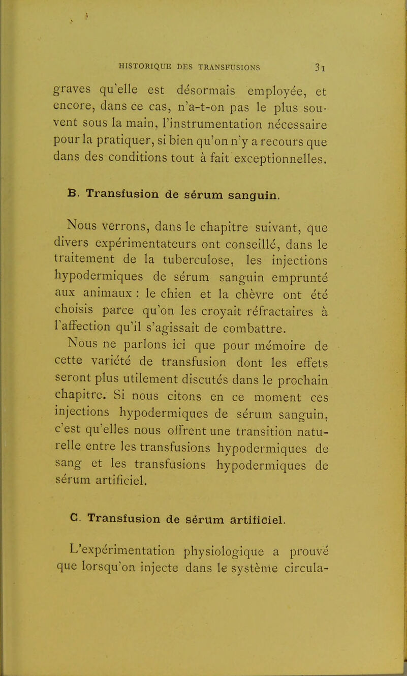 graves quelle est désormais employée, et encore, dans ce cas, n'a-t-on pas le plus sou- vent sous la main, l'instrumentation nécessaire pour la pratiquer, si bien qu'on n'y a recours que dans des conditions tout à fait exceptionnelles. B. Transfusion de sérum sanguin. Nous verrons, dans le chapitre suivant, que divers expérimentateurs ont conseillé, dans le traitement de la tuberculose, les injections hypodermiques de sérum sanguin emprunté aux animaux : le chien et la chèvre ont été choisis parce qu'on les croyait réfractaires à l'affection qu'il s'agissait de combattre. Nous ne parlons ici que pour mémoire de cette variété de transfusion dont les effets seront plus utilement discutés dans le prochain chapitre. Si nous citons en ce moment ces injections hypodermiques de sérum sanguin, c'est qu'elles nous offrent une transition natu- relle entre les transfusions hypodermiques de sang et les transfusions hypodermiques de sérum artificiel. C. Transfusion de sérum artificiel. L'expérimentation physiologique a prouve que lorsqu'on injecte dans le système circula-