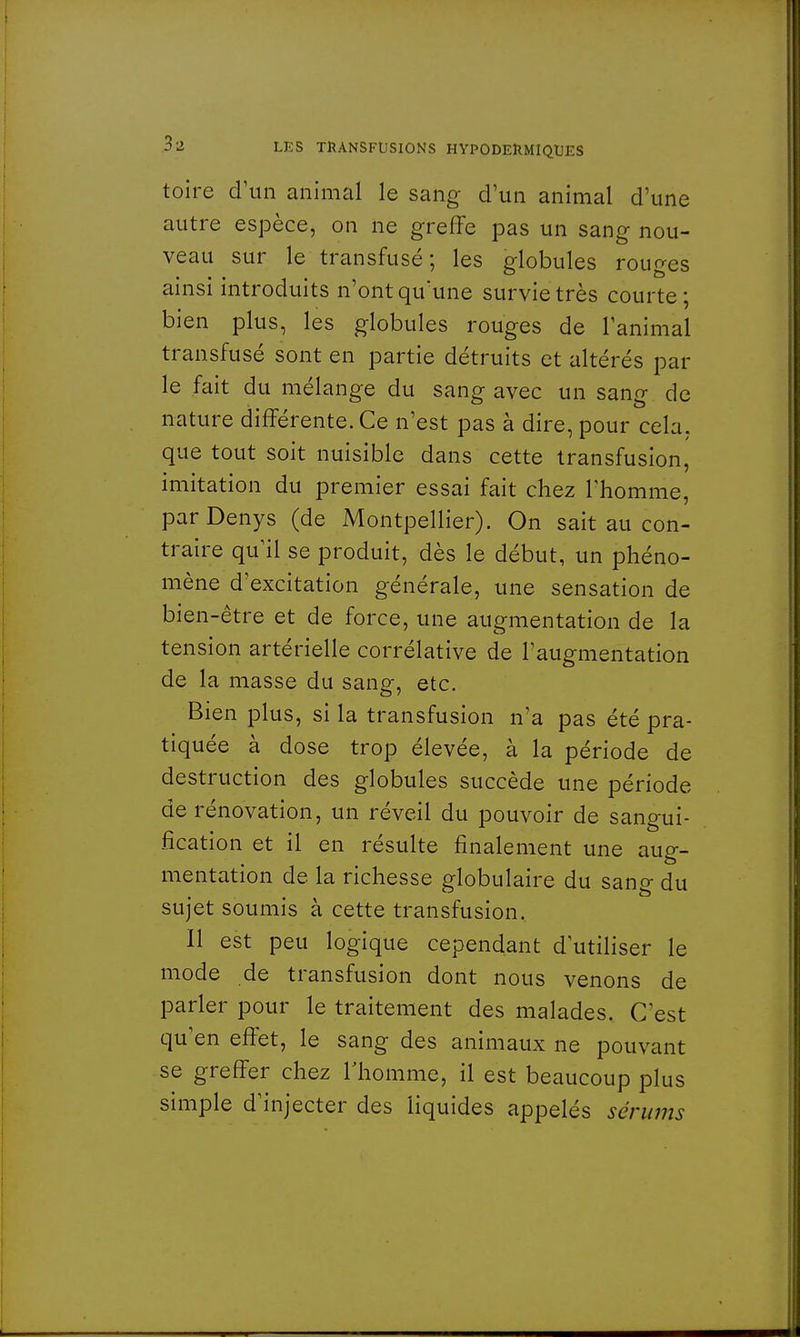 toire d'un animal le sang d'un animal d'une autre espèce, on ne greffe pas un sang nou- veau sur le transfusé; les globules rouges ainsi introduits n'ont qu'une survie très courte; bien plus, les globules rouges de l'animal transfusé sont en partie détruits et altérés par le fait du mélange du sang avec un sang de nature différente. Ce n'est pas à dire, pour cela, que tout soit nuisible dans cette transfusion, imitation du premier essai fait chez l'homme, parDenys (de Montpellier). On sait au con- traire qu'il se produit, dès le début, un phéno- mène d'excitation générale, une sensation de bien-être et de force, une augmentation de la tension artérielle corrélative de l'augmentation de la masse du sang, etc. Bien plus, si la transfusion n'a pas été pra- tiquée à dose trop élevée, à la période de destruction des globules succède une période de rénovation, un réveil du pouvoir de santrui- fîcation et il en résulte finalement une aug- mentation de la richesse globulaire du sang du sujet soumis à cette transfusion. Il est peu logique cependant d'utiliser le mode de transfusion dont nous venons de parler pour le traitement des malades. C'est qu'en effet, le sang des animaux ne pouvant se greffer chez l'homme, il est beaucoup plus simple d'injecter des liquides appelés sérums