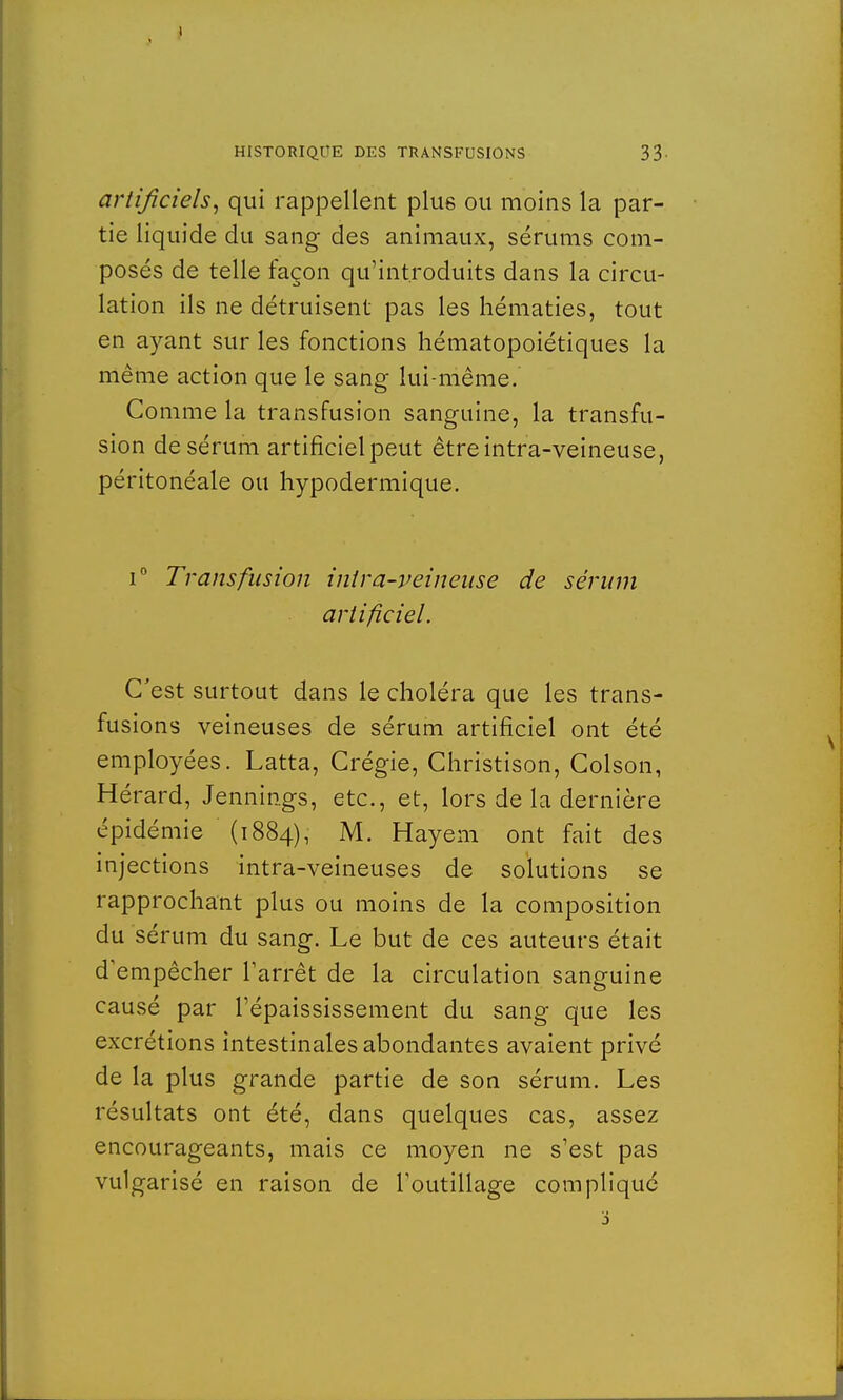 artificiels, qui rappellent plus ou moins la par- tie liquide du sang des animaux, sérums com- posés de telle façon qu'introduits dans la circu- lation ils ne détruisent pas les hématies, tout en ayant sur les fonctions hématopoiétiques la même action que le sang lui-même. Comme la transfusion sanguine, la transfu- sion de sérum artificiel peut êtreintra-veineuse, péritonéale ou hypodermique. i° Transfusion inira-veineuse de sérum artificiel. C'est surtout dans le choléra que les trans- fusions veineuses de sérum artificiel ont été employées. Latta, Crégie, Christison, Colson, Hérard, Jennings, etc., et, lors de la dernière épidémie (1884), M. Hayem ont fait des injections intra-veineuses de solutions se rapprochant plus ou moins de la composition du sérum du sang. Le but de ces auteurs était d'empêcher l'arrêt de la circulation sanguine causé par l'épaississement du sang que les excrétions intestinales abondantes avaient privé de la plus grande partie de son sérum. Les résultats ont été, dans quelques cas, assez encourageants, mais ce moyen ne s'est pas vulgarisé en raison de l'outillage compliqué