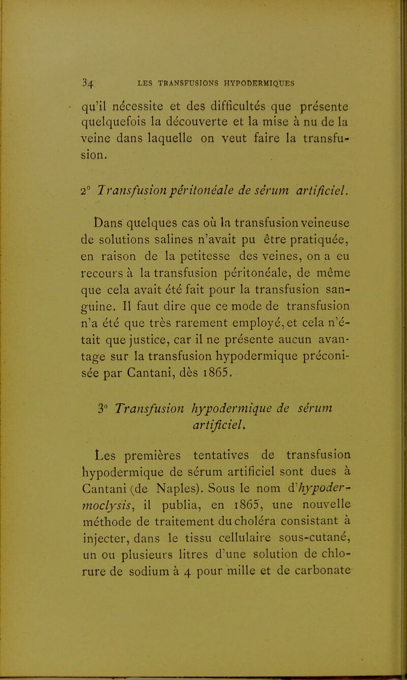 qu'il nécessite et des difficultés que présente quelquefois la découverte et la mise à nu de la veine dans laquelle on veut faire la transfu- sion. 2° Transfusion pêritonéale de sérum artificiel. Dans quelques cas où la transfusion veineuse de solutions salines n'avait pu être pratiquée, en raison de la petitesse des veines, on a eu recours à la transfusion pêritonéale, de même que cela avait été fait pour la transfusion san- guine. Il faut dire que ce mode de transfusion n'a été que très rarement employé, et cela n'é- tait que justice, car il ne présente aucun avan- tage sur la transfusion hypodermique préconi- sée par Cantani, dès 1865. 3° Transfusion hypodermique de sérum artificiel. Les premières tentatives de transfusion hypodermique de sérum artificiel sont dues à Cantani (de Naples). Sous le nom àliypoder- moclysis, il publia, en 1865, une nouvelle méthode de traitement du choléra consistant à injecter, dans le tissu cellulaire sous-cutané, un ou plusieurs litres d'une solution de chlo- rure de sodium à 4 pour mille et de carbonate
