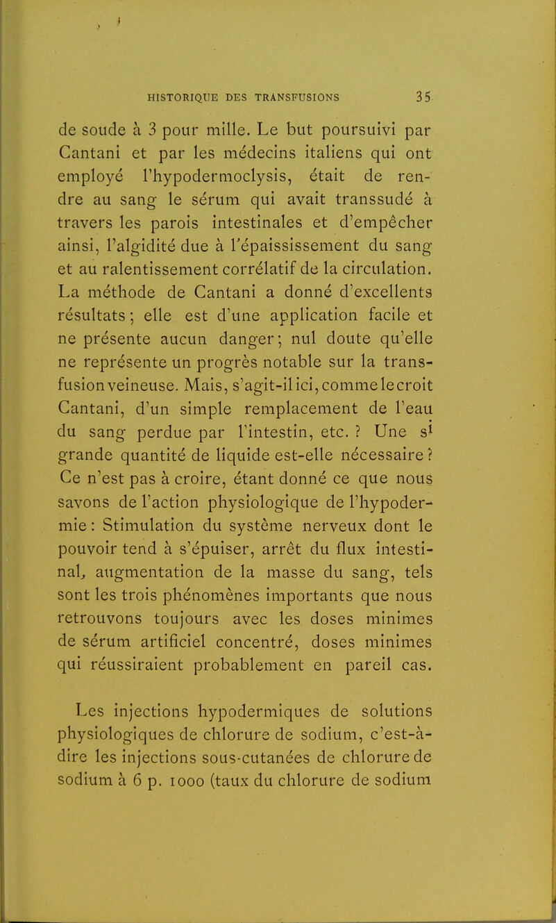 de soude à 3 pour mille. Le but poursuivi par Cantani et par les médecins italiens qui ont employé l'hypodermoclysis, était de ren- dre au sang le sérum qui avait transsudé à travers les parois intestinales et d'empêcher ainsi, Palgidité due à Tépaississement du sang et au ralentissement corrélatif de la circulation. La méthode de Cantani a donné d'excellents résultats ; elle est d'une application facile et ne présente aucun danger; nul doute qu'elle ne représente un progrès notable sur la trans- fusion veineuse. Mais, s'agit-il ici, comme le croit Cantani, d'un simple remplacement de l'eau du sang perdue par l'intestin, etc. ? Une s1 grande quantité de liquide est-elle nécessaire ? Ce n'est pas à croire, étant donné ce que nous savons de l'action physiologique de l'hypoder- mie : Stimulation du système nerveux dont le pouvoir tend à s'épuiser, arrêt du flux intesti- nal, augmentation de la masse du sang, tels sont les trois phénomènes importants que nous retrouvons toujours avec les doses minimes de sérum artificiel concentré, doses minimes qui réussiraient probablement en pareil cas. Les injections hypodermiques de solutions physiologiques de chlorure de sodium, c'est-à- dire les injections sous-cutanées de chlorure de sodium à 6 p. iooo (taux du chlorure de sodium