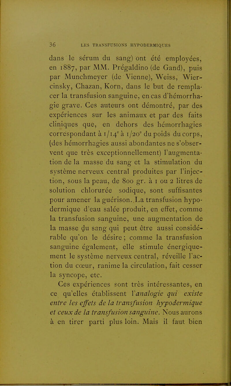dans le sérum du sang) ont été employées, en 1887, par MM. Prégaldino (de Gand), puis par Munchmeyer (de Vienne), Weiss, Wier- cinsky, Chazan, Korn, dans le but de rempla- cer la transfusion sanguine, en cas d'hémorrha- gie grave. Ces auteurs ont démontré, par des expériences sur les animaux et par des faits cliniques que, en dehors des hémorrhagies correspondant à 1/14° à 1 /20e du poids du corps, (des hémorrhagies aussi abondantes ne s'obser- vent que très exceptionnellement) l'augmenta- tion de la masse du sang et la stimulation du système nerveux central produites par l'injec- tion, sous la peau, de 800 gr. à 1 ou 2 litres de solution chlorurée sodique, sont suffisantes pour amener la guérison. La transfusion hypo- dermique d'eau salée produit, en effet, comme la transfusion sanguine, une augmentation de la masse du sang qui peut être aussi considé- rable qu'on le désire ; comme la transfusion sanguine également, elle stimule énergique- ment le système nerveux central, réveille l'ac- tion du cœur, ranime la circulation, fait cesser la syncope, etc. Ces expériences sont très intéressantes, en ce qu'elles établissent Y analogie qui existe entre les effets de la transfusion hypodermique et ceux de la transfusion sanguine. Nous aurons à en tirer parti plus loin. Mais il faut bien