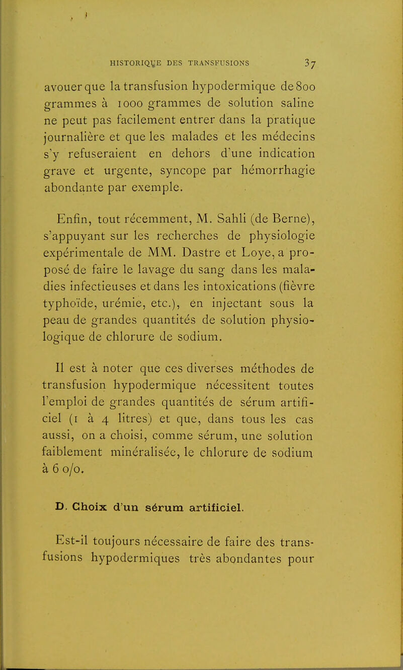 avouer que la transfusion hypodermique de 800 grammes à 1000 grammes de solution saline ne peut pas facilement entrer dans la pratique journalière et que les malades et les médecins s'y refuseraient en dehors d'une indication grave et urgente, syncope par hémorrhagie abondante par exemple. Enfin, tout récemment, M. Sahli (de Berne), s'appuyant sur les recherches de physiologie expérimentale de MM. Dastre et Loye, a pro- posé de faire le lavage du sang dans les mala- dies infectieuses et dans les intoxications (fièvre typhoïde, urémie, etc.), en injectant sous la peau de grandes quantités de solution physio- logique de chlorure de sodium. Il est à noter que ces diverses méthodes de transfusion hypodermique nécessitent toutes l'emploi de grandes quantités de sérum artifi- ciel (1 à 4 litres) et que, dans tous les cas aussi, on a choisi, comme sérum, une solution faiblement minéralisée, le chlorure de sodium à 6 0/0. D. Choix d'un sérum artificiel. Est-il toujours nécessaire de faire des trans- fusions hypodermiques très abondantes pour