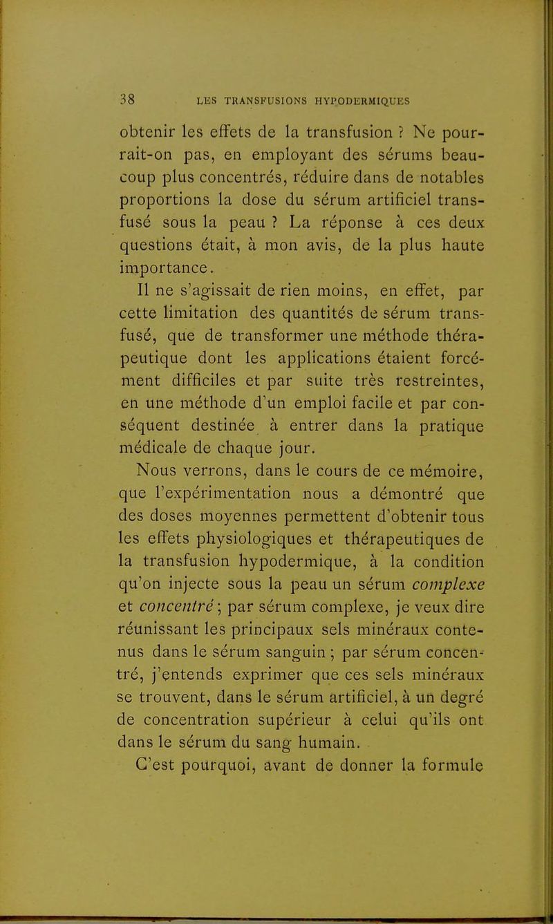 obtenir les effets de la transfusion ? Ne pour- rait-on pas, en employant des scrums beau- coup plus concentrés, réduire dans de notables proportions la dose du sérum artificiel trans- fusé sous la peau ? La réponse à ces deux questions était, à mon avis, de la plus haute importance. Il ne s'agissait de rien moins, en effet, par cette limitation des quantités de sérum trans- fuse, que de transformer une méthode théra- peutique dont les applications étaient forcé- ment difficiles et par suite très restreintes, en une méthode d'un emploi facile et par con- séquent destinée à entrer dans la pratique médicale de chaque jour. Nous verrons, dans le cours de ce mémoire, que l'expérimentation nous a démontré que des doses moyennes permettent d'obtenir tous les effets physiologiques et thérapeutiques de la transfusion hypodermique, à la condition qu'on injecte sous la peau un sérum complexe et concentré ; par sérum complexe, je veux dire réunissant les principaux sels minéraux conte- nus dans le sérum sanguin ; par sérum concen- tré, j'entends exprimer que ces sels minéraux se trouvent, dans le sérum artificiel, à un degré de concentration supérieur à celui qu'ils ont dans le sérum du sang humain. C'est pourquoi, avant de donner la formule