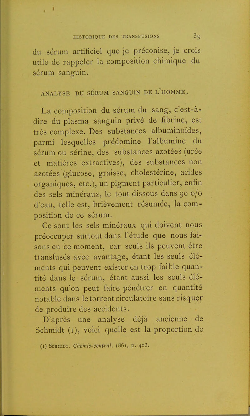 du sérum artificiel que je préconise., je crois utile de rappeler la composition chimique du sérum sanguin. ANALYSE DU SERUM SANGUIN DE L'HOMME. La composition du sérum du sang, c'est-à- dire du plasma sanguin privé de fibrine, est très complexe. Des substances albuminoïdes, parmi lesquelles prédomine l'albumine du sérum ou sérine, des substances azotées (urée et matières extractives), des substances non azotées (glucose, graisse, cholestérine, acides organiques, etc.), un pigment particulier, enfin des sels minéraux, le tout dissous dans 90 0/0 d'eau, telle est, brièvement résumée, la com- position de ce sérum. Ce sont les sels minéraux qui doivent nous préoccuper surtout dans l'étude que nous fai- sons en ce moment, car seuls ils peuvent être transfusés avec avantage, étant les seuls élé- ments qui peuvent exister en trop faible quan- tité dans le sérum, étant aussi les seuls élé- ments qu'on peut faire pénétrer en quantité notable dans le torrent circulatoire sans risquer de produire des accidents. D'après une analyse déjà ancienne de Schmidt (1), voici quelle est la proportion de (1) Schmidt. Çliemis-central. 1861, p. 403.