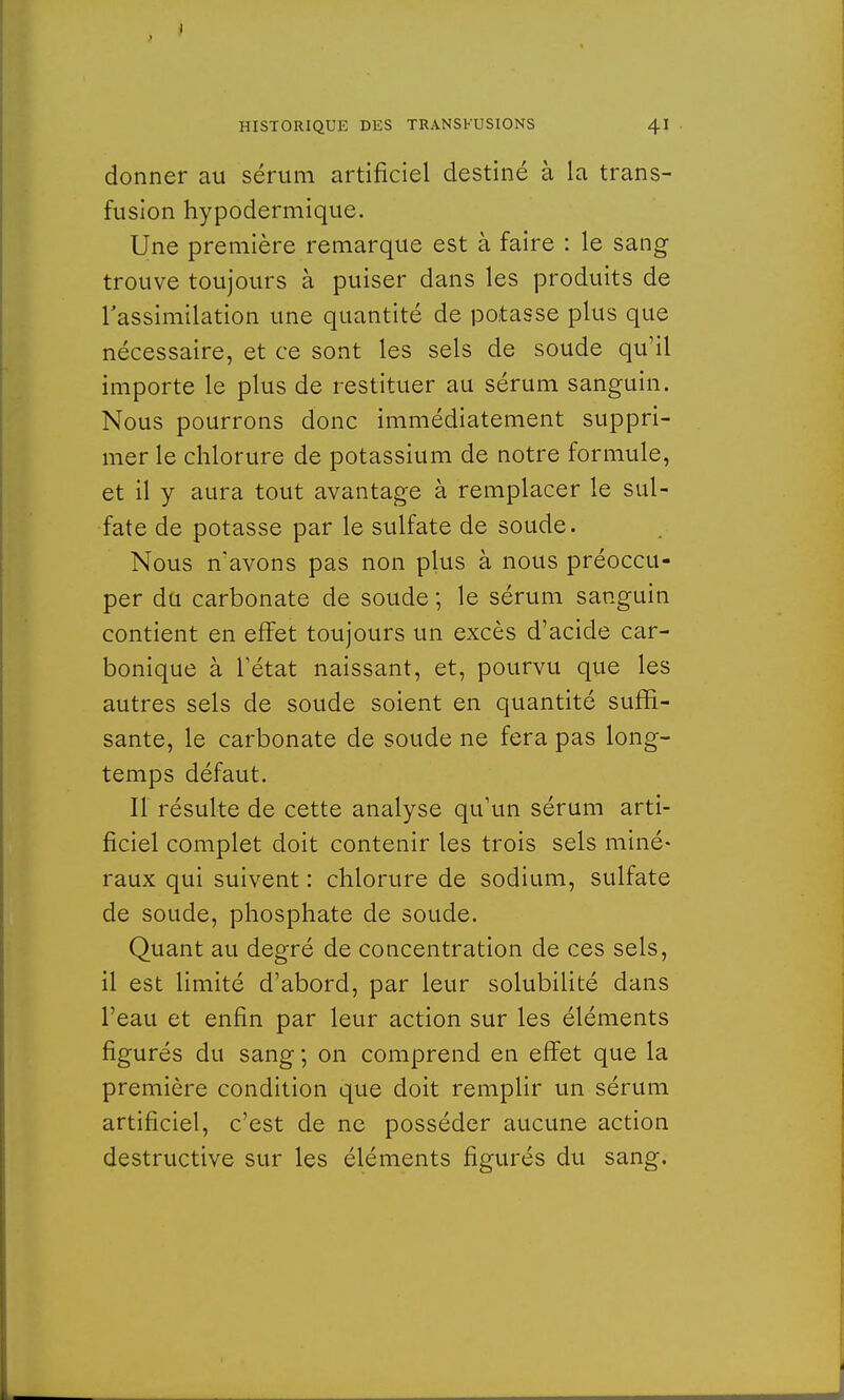 donner au sérum artificiel destiné à la trans- fusion hypodermique. Une première remarque est à faire : le sang trouve toujours à puiser dans les produits de l'assimilation une quantité de potasse plus que nécessaire, et ce sont les sels de soude qu'il importe le plus de restituer au sérum sanguin. Nous pourrons donc immédiatement suppri- mer le chlorure de potassium de notre formule, et il y aura tout avantage à remplacer le sul- fate de potasse par le sulfate de soude. Nous n'avons pas non plus à nous préoccu- per du carbonate de soude ; le sérum sanguin contient en effet toujours un excès d'acide car- bonique à l'état naissant, et, pourvu que les autres sels de soude soient en quantité suffi- sante, le carbonate de soude ne fera pas long- temps défaut. Il résulte de cette analyse qu'un sérum arti- ficiel complet doit contenir les trois sels miné- raux qui suivent : chlorure de sodium, sulfate de soude, phosphate de soude. Quant au degré de concentration de ces sels, il est limité d'abord, par leur solubilité dans l'eau et enfin par leur action sur les éléments figurés du sang ; on comprend en effet que la première condition que doit remplir un sérum artificiel, c'est de ne posséder aucune action destructive sur les éléments figurés du sang.