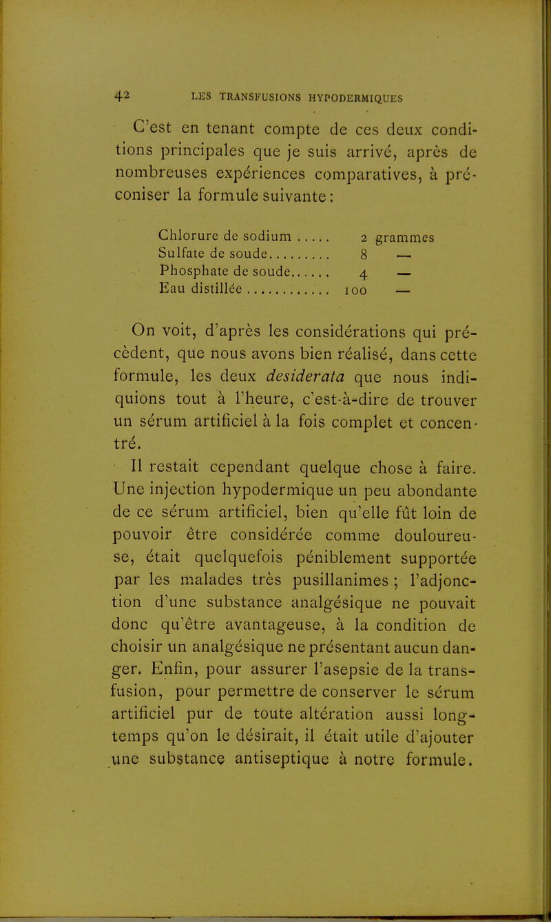 C'est en tenant compte de ces deux condi- tions principales que je suis arrivé, après de nombreuses expériences comparatives, à pré- coniser la formule suivante : Chlorure de sodium Sulfate de soude... Phosphate de soude Eau distillée , On voit, d'après les considérations qui pré- cèdent, que nous avons bien réalisé, dans cette formule, les deux desiderata que nous indi- quions tout à l'heure, c'est-à-dire de trouver un sérum artificiel à la fois complet et concen- tré. Il restait cependant quelque chose à faire. Une injection hypodermique un peu abondante de ce sérum artificiel, bien qu'elle fût loin de pouvoir être considérée comme douloureu- se, était quelquefois péniblement supportée par les malades très pusillanimes ; l'adjonc- tion d'une substance analgésique ne pouvait donc qu'être avantageuse, à la condition de choisir un analgésique ne présentant aucun dan- ger. Enfin, pour assurer l'asepsie de la trans- fusion, pour permettre de conserver le sérum artificiel pur de toute altération aussi long- temps qu'on le désirait, il était utile d'ajouter une substance antiseptique à notre formule. 2 grammes 8 — 4 — ioo —