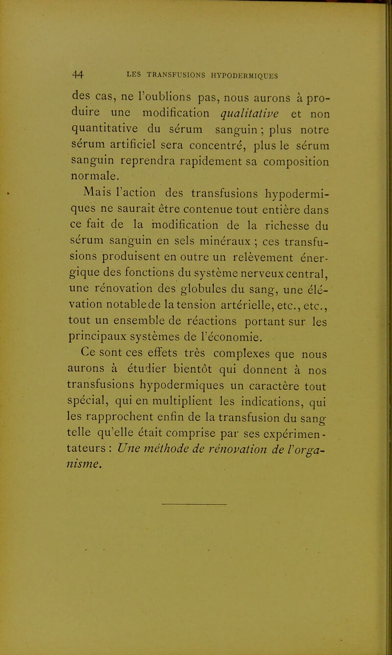 des cas, ne l'oublions pas, nous aurons à pro- duire une modification qualitative et non quantitative du sérum sanguin ; plus notre sérum artificiel sera concentré, plus le sérum sanguin reprendra rapidement sa composition normale. Mais l'action des transfusions hypodermi- ques ne saurait être contenue tout entière dans ce fait de la modification de la richesse du sérum sanguin en sels minéraux ; ces transfu- sions produisent en outre un relèvement éner- gique des fonctions du système nerveux central, une rénovation des globules du sang, une élé- vation notablede la tension artérielle, etc., etc., tout un ensemble de réactions portant sur les principaux systèmes de l'économie. Ce sont ces effets très complexes que nous aurons à étudier bientôt qui donnent à nos transfusions hypodermiques un caractère tout spécial, qui en multiplient les indications, qui les rapprochent enfin de la transfusion du sang telle qu'elle était comprise par ses expérimen- tateurs : Une méthode de rénovation de l'orga- nisme.