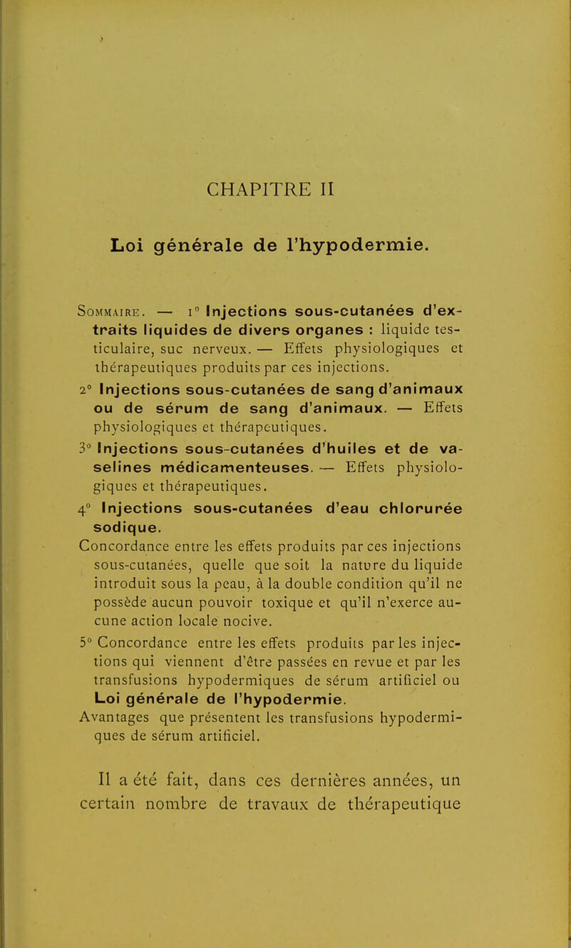 CHAPITRE II Loi générale de l'hypodermie. Sommaire. — i° Injections sous-cutanées d'ex- traits liquides de divers organes : liquide tes- ticulaire, suc nerveux. — Effets physiologiques et thérapeutiques produits par ces injections. 2° Injections sous-cutanées de sang d'animaux ou de sérum de sang d'animaux. — Effets physiologiques et thérapeutiques. 3° Injections sous-cutanées d'huiles et de va- selines médicamenteuses. — Effets physiolo- giques et thérapeutiques. 4° Injections sous-cutanées d'eau chlorurée sodique. Concordance entre les effets produits par ces injections sous-cutanées, quelle que soit la nature du liquide introduit sous la peau, à la double condition qu'il ne possède aucun pouvoir toxique et qu'il n'exerce au- cune action locale nocive. 5° Concordance entre les effets produits par les injec- tions qui viennent d'être passées en revue et par les transfusions hypodermiques de sérum artificiel ou Loi générale de l'hypodermie. Avantages que présentent les transfusions hypodermi- ques de sérum artificiel. Il a été fait, dans ces dernières années, un certain nombre de travaux de thérapeutique