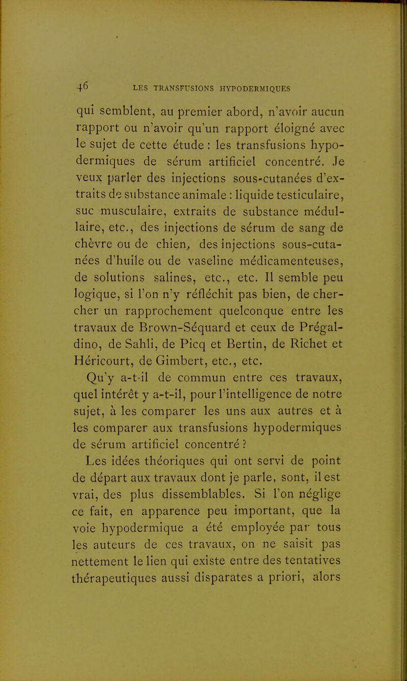 qui semblent, au premier abord, n'avoir aucun rapport ou n'avoir qu'un rapport éloigné avec le sujet de cette étude : les transfusions hypo- dermiques de sérum artificiel concentré. Je veux parler des injections sous-cutanées d'ex- traits de substance animale : liquide testiculaire, suc musculaire, extraits de substance médul- laire, etc., des injections de sérum de sang de chèvre ou de chien, des injections sous-cuta- nées d'huile ou de vaseline médicamenteuses, de solutions salines, etc., etc. Il semble peu logique, si l'on n'y réfléchit pas bien, de cher- cher un rapprochement quelconque entre les travaux de Brown-Séquard et ceux de Prégal- dino, de Sahli, de Picq et Bertin, de Richet et Héricourt, de Gimbert, etc., etc. Qu'y a-t-il de commun entre ces travaux, quel intérêt y a-t-il, pour l'intelligence de notre sujet, à les comparer les uns aux autres et à les comparer aux transfusions hypodermiques de sérum artificiel concentré ? Les idées théoriques qui ont servi de point de départ aux travaux dont je parle, sont, il est vrai, des plus dissemblables. Si l'on néglige ce fait, en apparence peu important, que la voie hypodermique a été employée par tous les auteurs de ces travaux, on ne saisit pas nettement le lien qui existe entre des tentatives thérapeutiques aussi disparates a priori, alors