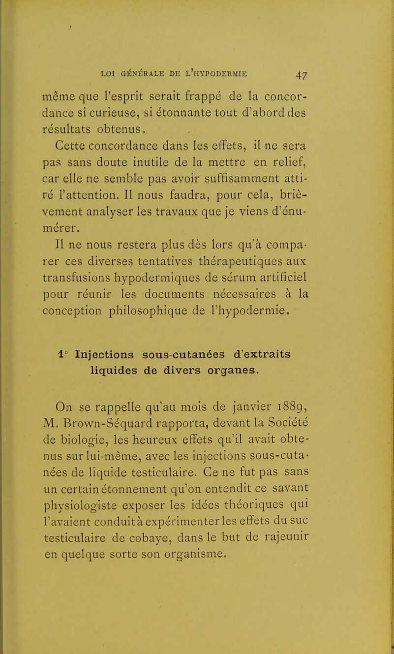 même que l'esprit serait frappé de la concor- dance si curieuse, si étonnante tout d'abord des résultats obtenus. Cette concordance dans les effets, il ne sera pas sans doute inutile de la mettre en relief, car elle ne semble pas avoir suffisamment atti- ré F attention. Il nous faudra, pour cela, briè- vement analyser les travaux que je viens d'énu- mérer. Il ne nous restera plus dès lors qu'à compa- rer ces diverses tentatives thérapeutiques aux transfusions hypodermiques de sérum artificiel pour réunir les documents nécessaires à la conception philosophique de l'hypodermie. 1° Injections sous-cutanées d'extraits liquides de divers organes. On se rappelle qu'au mois de janvier 1889, M. Brown-Séquard rapporta, devant la Société de biologie, les heureux effets qu'il avait obte- nus sur lui-même, avec les injections sous-cuta- nées de liquide testiculaire. Ce ne fut pas sans un certain étonnement qu'on entendit ce savant physiologiste exposer les idées théoriques qui l'avaient conduità expérimenter les effets du suc testiculaire de cobaye, dans le but de rajeunir en quelque sorte son organisme.