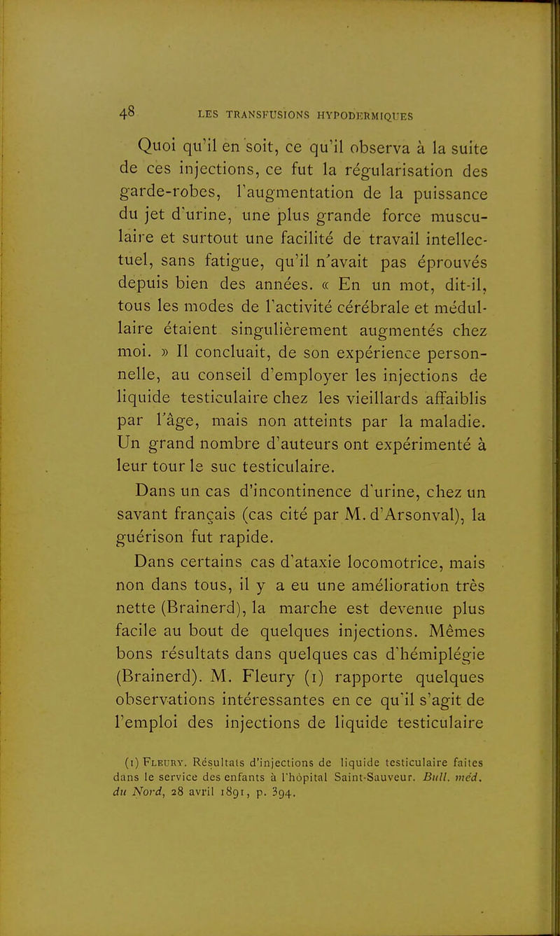 Quoi qu'il en soit, ce qu'il observa à la suite de ces injections, ce fut la régularisation des garde-robes, l'augmentation de la puissance du jet d'urine, une plus grande force muscu- laire et surtout une facilité de travail intellec- tuel, sans fatigue, qu'il n'avait pas éprouvés depuis bien des années. « En un mot, dit-il, tous les modes de l'activité cérébrale et médul- laire étaient singulièrement augmentés chez moi. » Il concluait, de son expérience person- nelle, au conseil d'employer les injections de liquide testiculaire chez les vieillards affaiblis par l'âge, mais non atteints par la maladie. Un grand nombre d'auteurs ont expérimenté à leur tour le suc testiculaire. Dans un cas d'incontinence d'urine, chez un savant français (cas cité par M. d'Arsonval), la guérison fut rapide. Dans certains cas d'ataxie locomotrice, mais non dans tous, il y a eu une amélioration très nette (Brainerd), la marche est devenue plus facile au bout de quelques injections. Mêmes bons résultats dans quelques cas d'hémiplégie (Brainerd). M. Fleury (i) rapporte quelques observations intéressantes en ce qu'il s'agit de l'emploi des injections de liquide testiculaire (i) Fleury. Résultais d'injections de liquide testiculaire faites dans le service des enfants à l'hôpital Saint-Sauveur. Bull. mcd. du Nord, 28 avril 1891, p. 394.