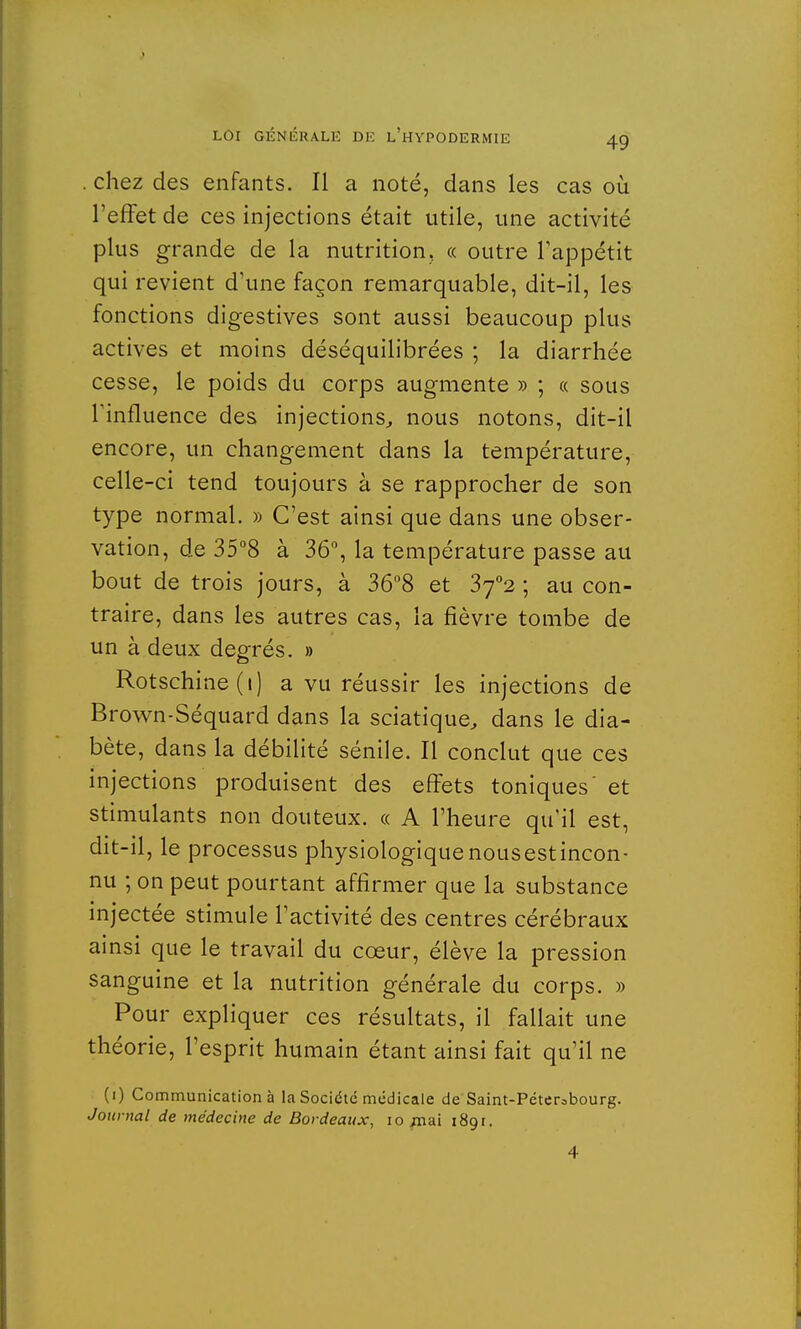 . chez des enfants. Il a noté, dans les cas où l'effet de ces injections était utile, une activité plus grande de la nutrition, « outre l'appétit qui revient d'une façon remarquable, dit-il, les fonctions digestives sont aussi beaucoup plus actives et moins déséquilibrées ; la diarrhée cesse, le poids du corps augmente » ; « sous Tinfluence des injections, nous notons, dit-il encore, un changement dans la température, celle-ci tend toujours à se rapprocher de son type normal. » C'est ainsi que dans une obser- vation, de 35°8 à 36°, la température passe au bout de trois jours, à 36°8 et Zfi ; au con- traire, dans les autres cas, la fièvre tombe de un à deux degrés. » Rotschine(i) a vu réussir les injections de Brown-Séquard dans la sciatique, dans le dia- bète, dans la débilité sénile. Il conclut que ces injections produisent des effets toniques' et stimulants non douteux. « A l'heure qu'il est, dit-il, le processus physiologiquenousestincon- nu ; on peut pourtant affirmer que la substance injectée stimule l'activité des centres cérébraux ainsi que le travail du cœur, élève la pression sanguine et la nutrition générale du corps. » Pour expliquer ces résultats, il fallait une théorie, l'esprit humain étant ainsi fait qu'il ne (i) Communication à la Société médicale de Saint-Pétersbourg. Journal de médecine de Bordeaux, 10 jnai 189t. 4