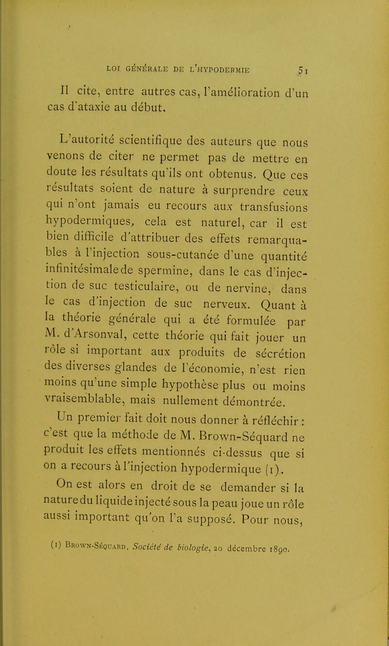 Il cite, entre autres cas, l'amélioration d'un cas d'ataxie au début. L'autorité scientifique des auteurs que nous venons de citer ne permet pas de mettre en doute les résultats qu'ils ont obtenus. Que ces résultats soient de nature à surprendre ceux qui n'ont jamais eu recours aux transfusions hypodermiques, cela est naturel, car il est bien difficile d'attribuer des effets remarqua- bles à l'injection sous-cutanée d'une quantité infinitésimale de spermine, dans le cas d'injec- tion de suc testiculaire, ou de nervine, dans le cas d'injection de suc nerveux. Quant à la théorie générale qui a été formulée par M. d'Arsonval, cette théorie qui fait jouer un rôle si important aux produits de sécrétion des diverses glandes de l'économie, n'est rien moins qu'une simple hypothèse plus ou moins vraisemblable, mais nullement démontrée. Un premier fait doit nous donner à réfléchir : c'est que la méthode de M. Brown-Séquard ne produit les effets mentionnés ci-dessus que si on a recours à l'injection hypodermique (i). On est alors en droit de se demander si la nature du liquide injecté sous la peau joue un rôle aussi important qu'on l'a supposé. Pour nous, (0 Brown-Skquard. Société de biologie,10 décembre 1890*